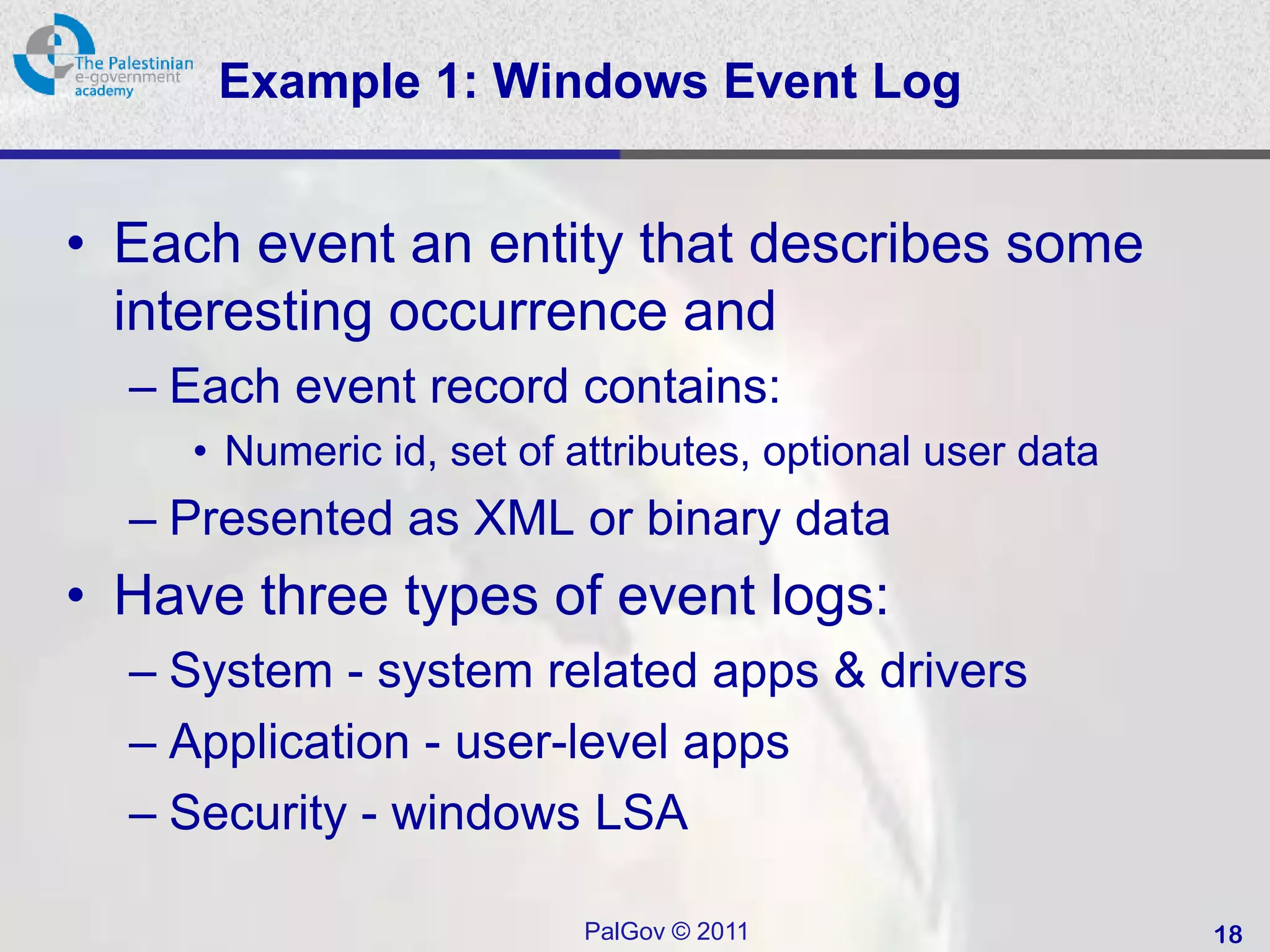 Example 1: Windows Event Log


• Each event an entity that describes some
  interesting occurrence and
  – Each event record contains:
     • Numeric id, set of attributes, optional user data
  – Presented as XML or binary data
• Have three types of event logs:
  – System - system related apps & drivers
  – Application - user-level apps
  – Security - windows LSA

                           PalGov © 2011                   18
 