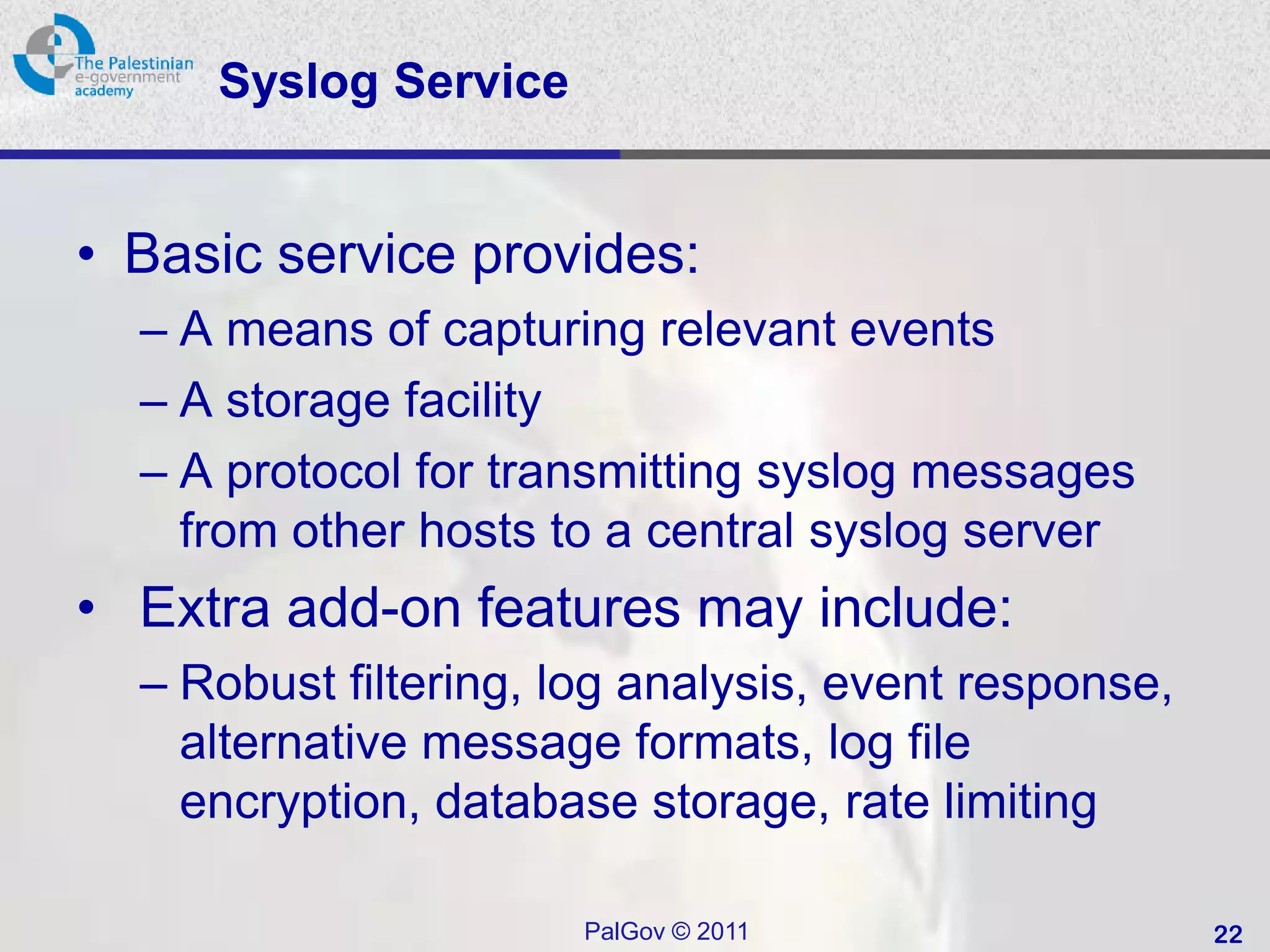 Syslog Service


• Basic service provides:
  – A means of capturing relevant events
  – A storage facility
  – A protocol for transmitting syslog messages
    from other hosts to a central syslog server
• Extra add-on features may include:
  – Robust filtering, log analysis, event response,
    alternative message formats, log file
    encryption, database storage, rate limiting

                       PalGov © 2011                  22
 
