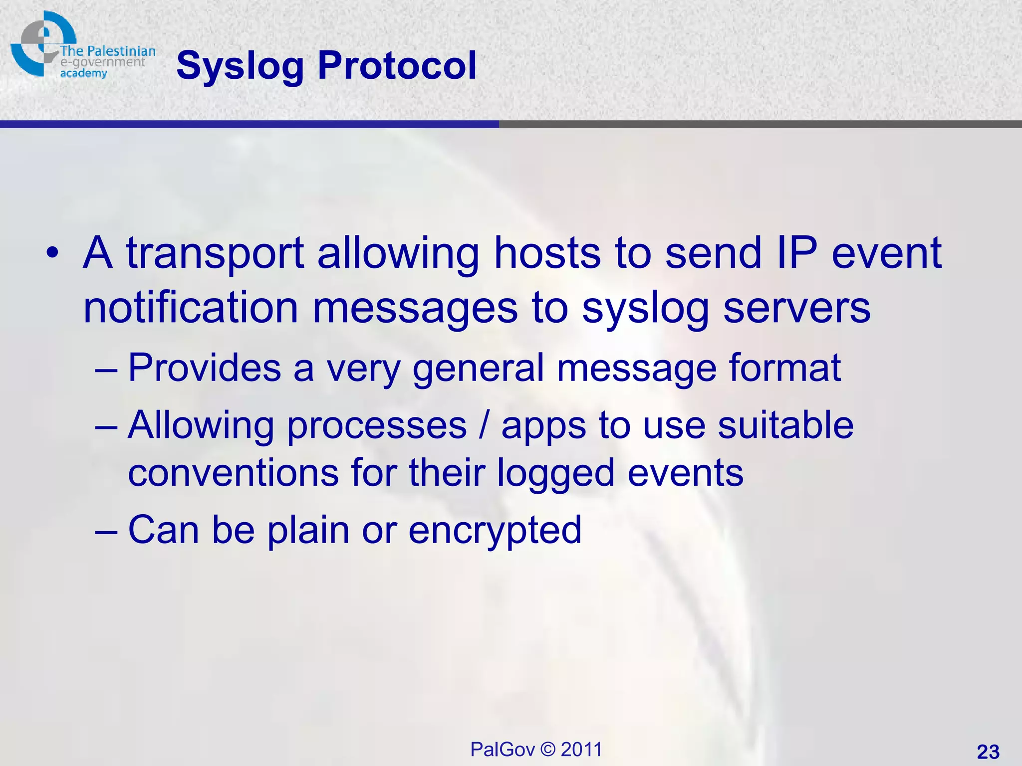 Syslog Protocol



• A transport allowing hosts to send IP event
  notification messages to syslog servers
  – Provides a very general message format
  – Allowing processes / apps to use suitable
    conventions for their logged events
  – Can be plain or encrypted




                       PalGov © 2011            23
 