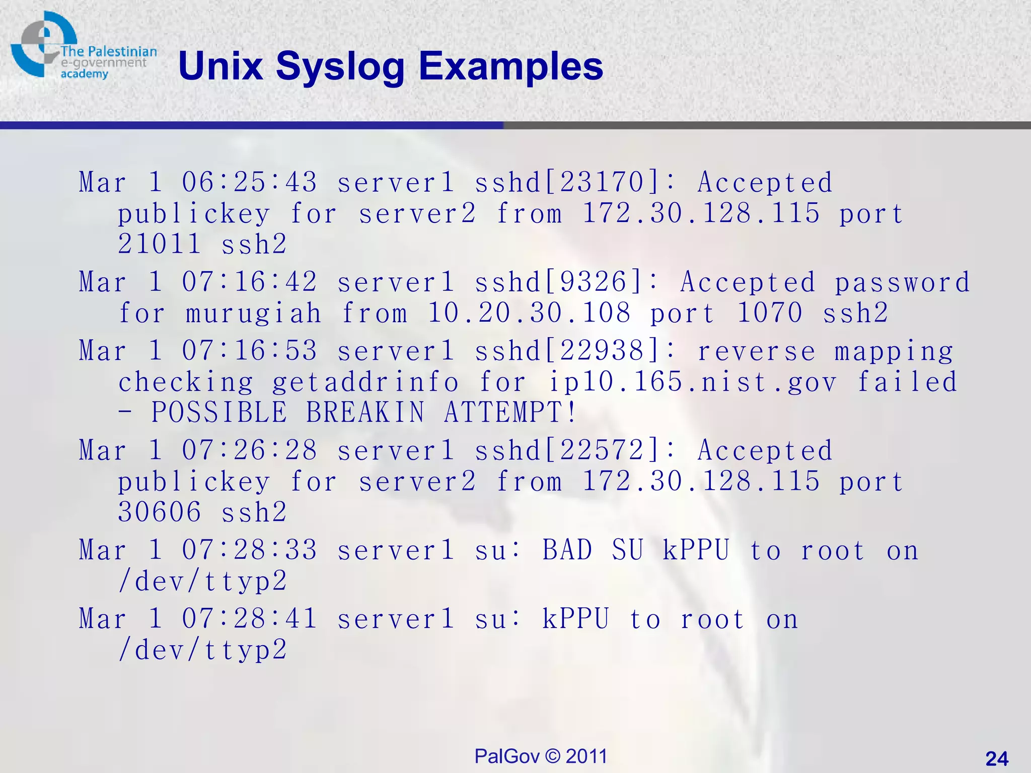 Unix Syslog Examples

Mar 1 06:25:43 server1 sshd[23170]: Accepted
  publickey for server2 from 172.30.128.115 port
  21011 ssh2
Mar 1 07:16:42 server1 sshd[9326]: Accepted password
  for murugiah from 10.20.30.108 port 1070 ssh2
Mar 1 07:16:53 server1 sshd[22938]: reverse mapping
  checking getaddrinfo for ip10.165.nist.gov failed
  - POSSIBLE BREAKIN ATTEMPT!
Mar 1 07:26:28 server1 sshd[22572]: Accepted
  publickey for server2 from 172.30.128.115 port
  30606 ssh2
Mar 1 07:28:33 server1 su: BAD SU kPPU to root on
  /dev/ttyp2
Mar 1 07:28:41 server1 su: kPPU to root on
  /dev/ttyp2


                       PalGov © 2011                   24
 