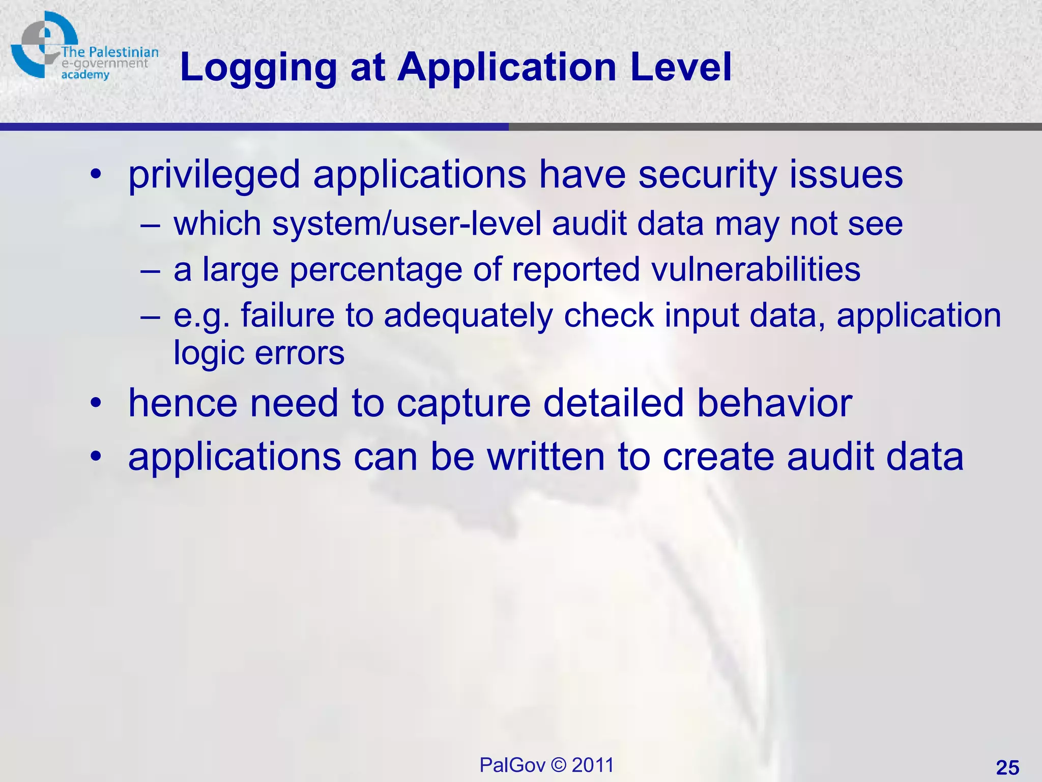 Logging at Application Level

• privileged applications have security issues
  – which system/user-level audit data may not see
  – a large percentage of reported vulnerabilities
  – e.g. failure to adequately check input data, application
    logic errors
• hence need to capture detailed behavior
• applications can be written to create audit data




                        PalGov © 2011                      25
 