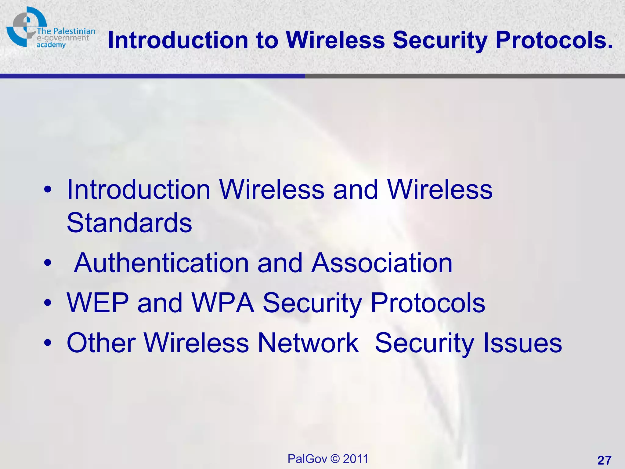 Introduction to Wireless Security Protocols.




• Introduction Wireless and Wireless
  Standards
• Authentication and Association
• WEP and WPA Security Protocols
• Other Wireless Network Security Issues


                   PalGov © 2011              27
 