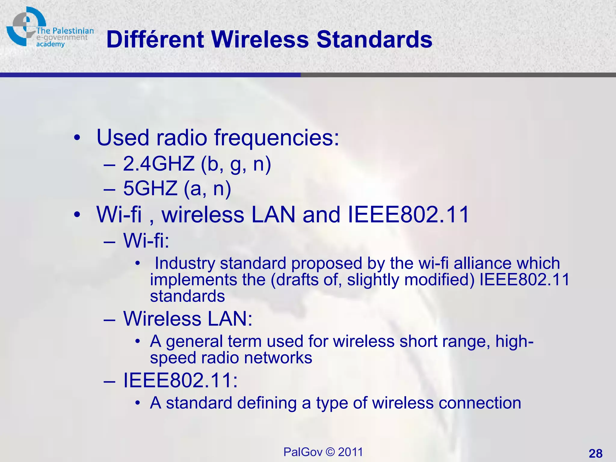 Différent Wireless Standards



• Used radio frequencies:
  – 2.4GHZ (b, g, n)
  – 5GHZ (a, n)
• Wi-fi , wireless LAN and IEEE802.11
  – Wi-fi:
     • Industry standard proposed by the wi-fi alliance which
       implements the (drafts of, slightly modified) IEEE802.11
       standards
  – Wireless LAN:
     • A general term used for wireless short range, high-
       speed radio networks
  – IEEE802.11:
     • A standard defining a type of wireless connection

                        PalGov © 2011                             28
 