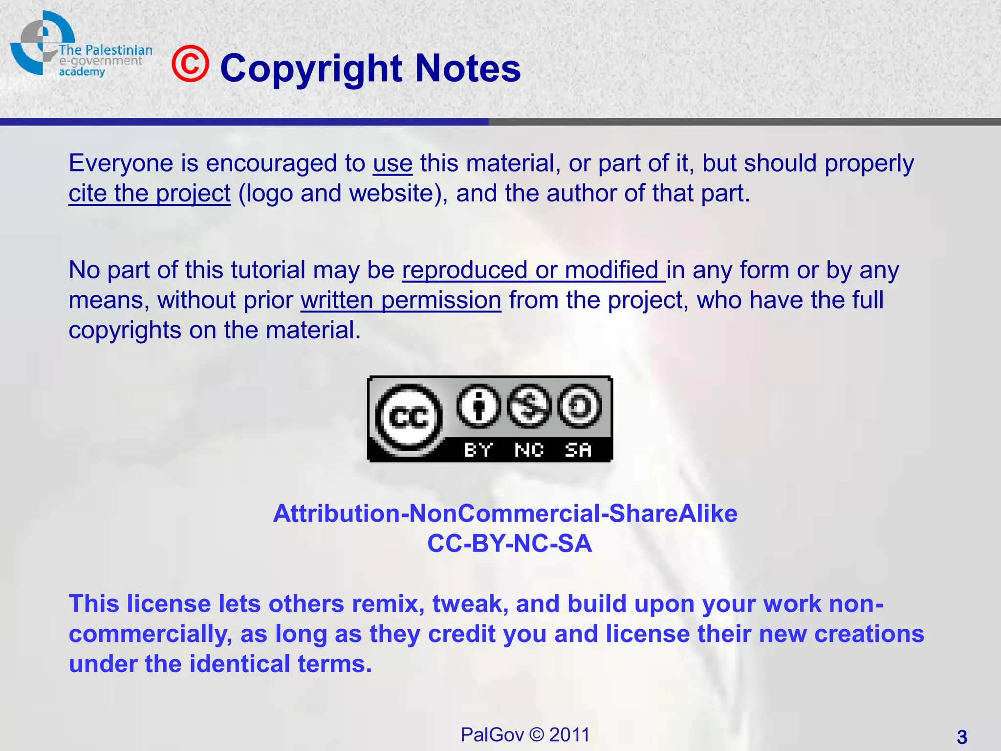 © Copyright Notes
Everyone is encouraged to use this material, or part of it, but should properly
cite the project (logo and website), and the author of that part.


No part of this tutorial may be reproduced or modified in any form or by any
means, without prior written permission from the project, who have the full
copyrights on the material.




                   Attribution-NonCommercial-ShareAlike
                                CC-BY-NC-SA

This license lets others remix, tweak, and build upon your work non-
commercially, as long as they credit you and license their new creations
under the identical terms.

                                    PalGov © 2011                                 3
 
