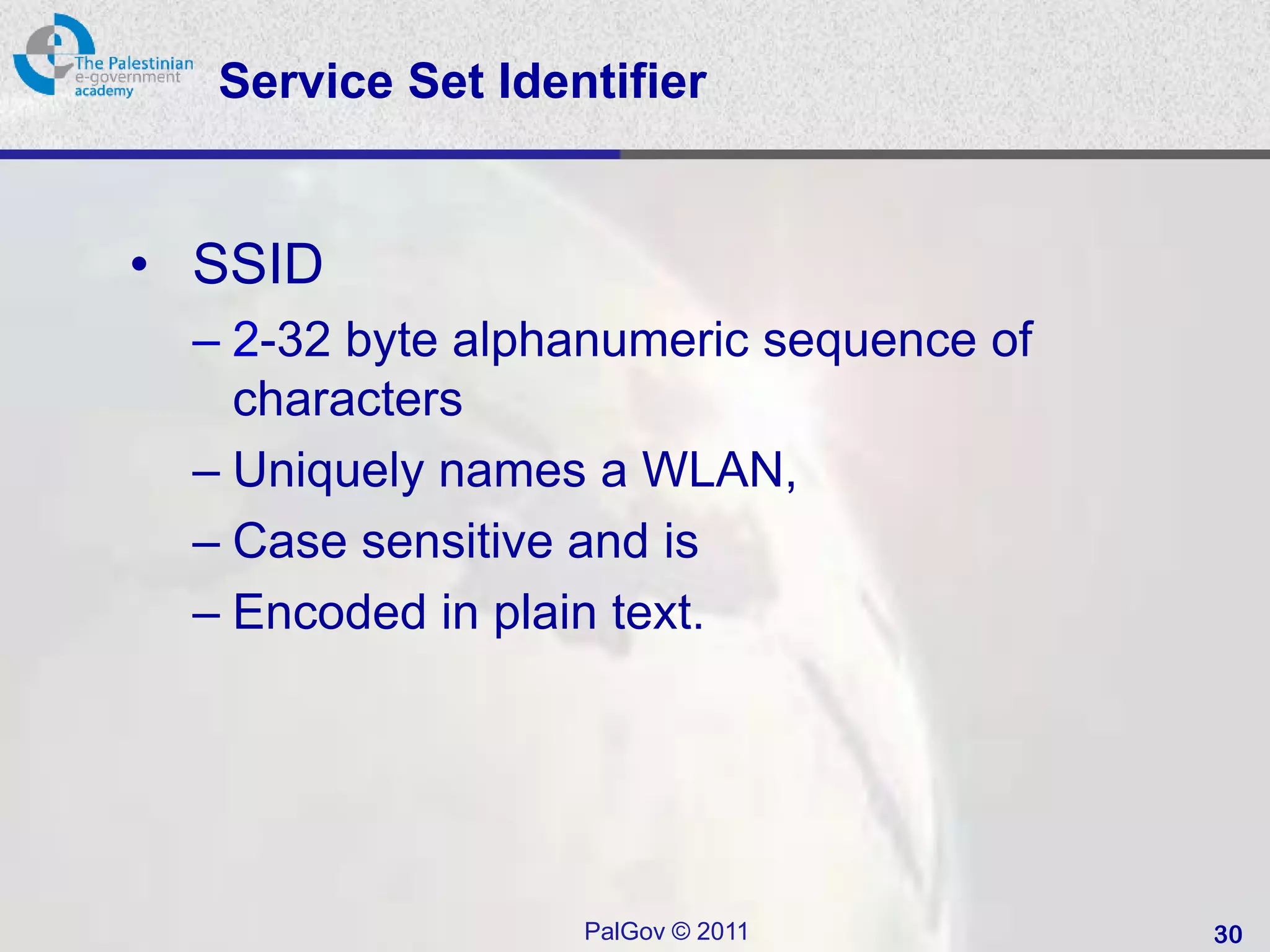 Service Set Identifier


• SSID
 – 2-32 byte alphanumeric sequence of
   characters
 – Uniquely names a WLAN,
 – Case sensitive and is
 – Encoded in plain text.




                  PalGov © 2011         30
 