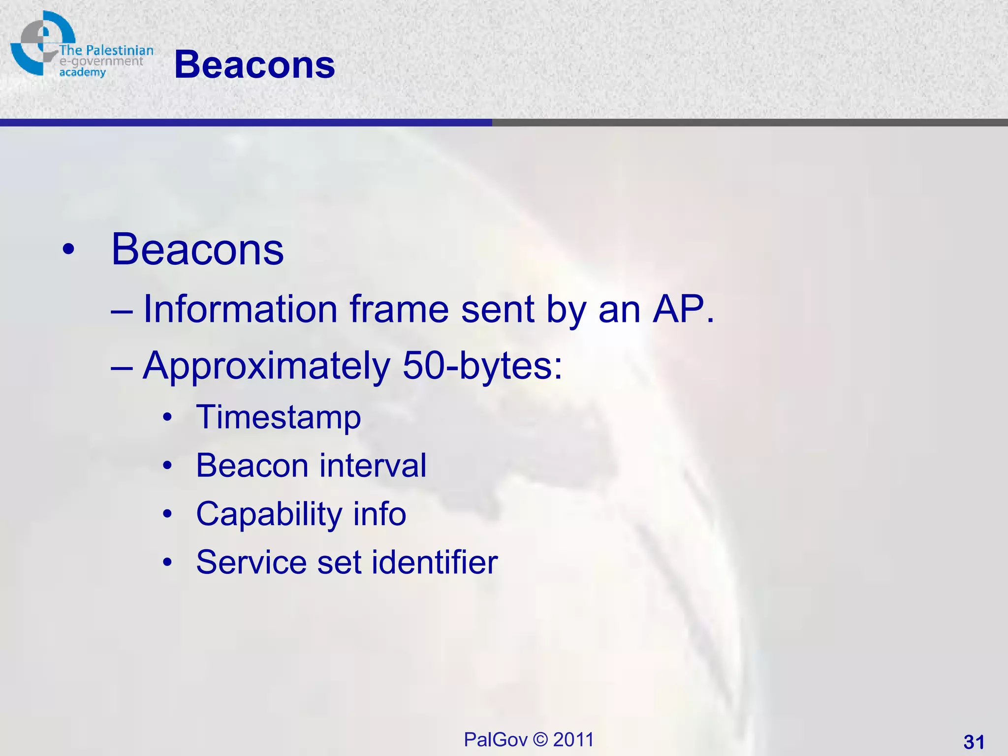 Beacons



• Beacons
  – Information frame sent by an AP.
  – Approximately 50-bytes:
    •   Timestamp
    •   Beacon interval
    •   Capability info
    •   Service set identifier




                           PalGov © 2011   31
 