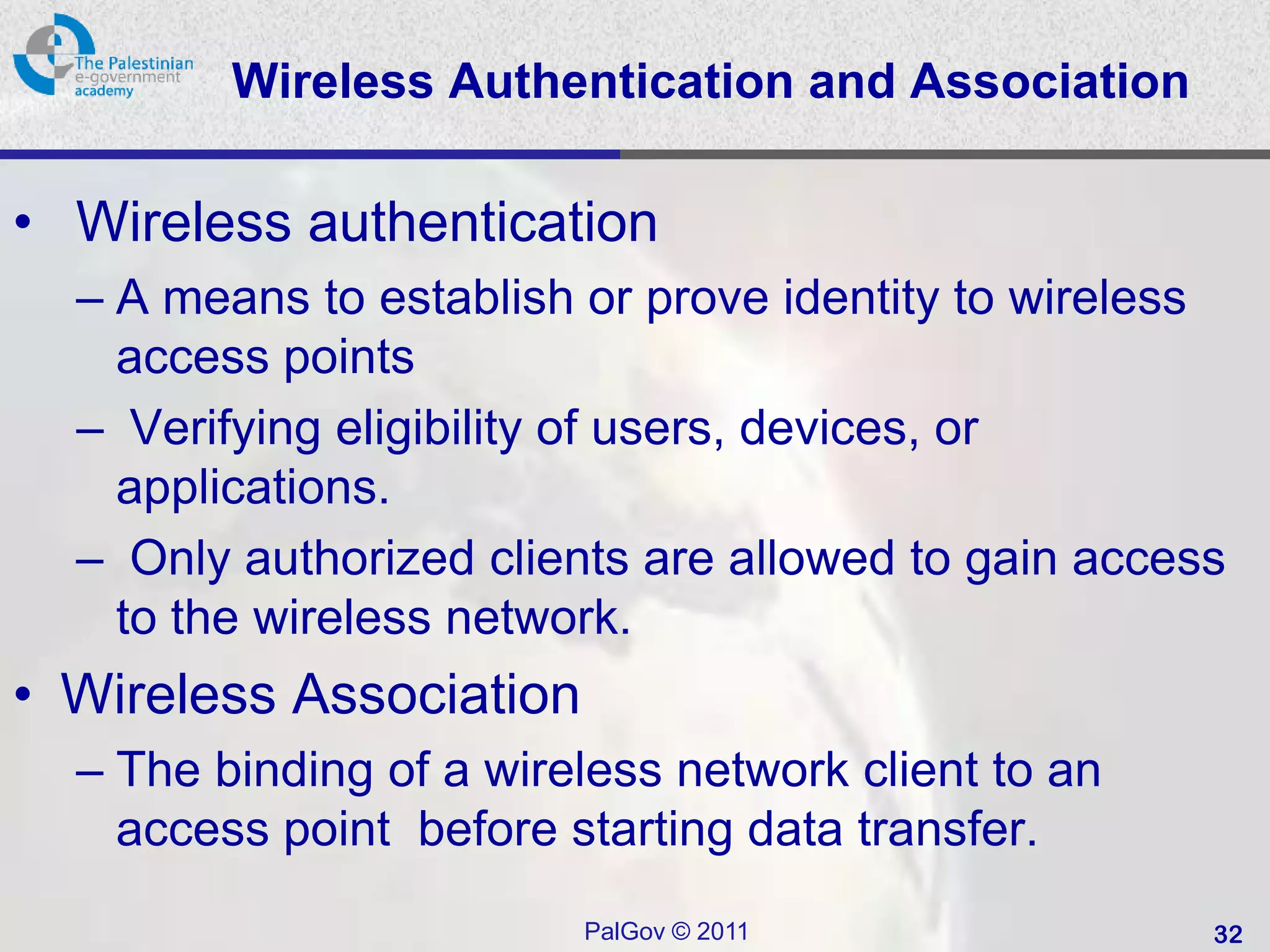 Wireless Authentication and Association

• Wireless authentication
  – A means to establish or prove identity to wireless
    access points
  – Verifying eligibility of users, devices, or
    applications.
  – Only authorized clients are allowed to gain access
    to the wireless network.
• Wireless Association
  – The binding of a wireless network client to an
    access point before starting data transfer.
                         PalGov © 2011               32
 