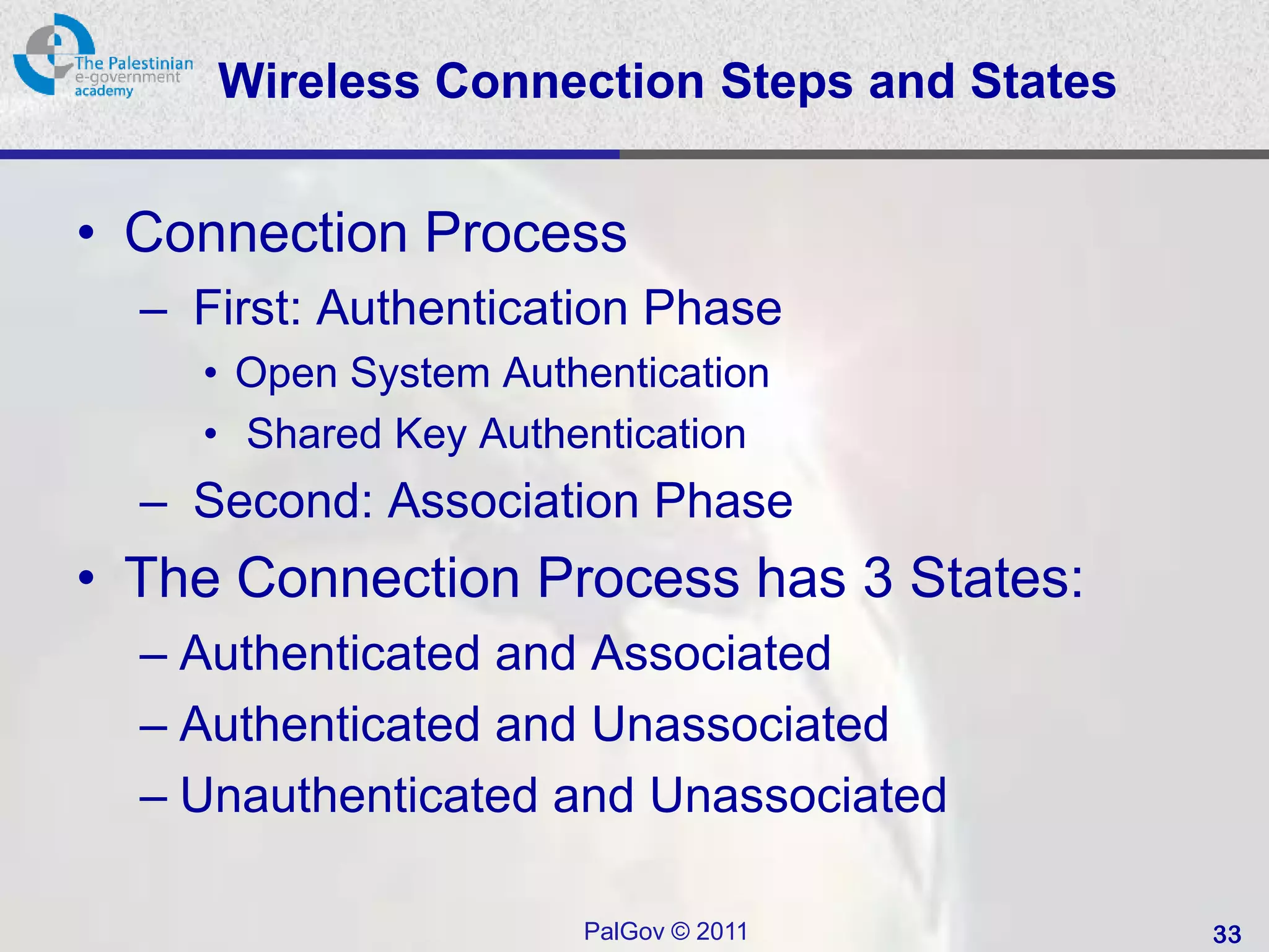 Wireless Connection Steps and States


• Connection Process
  – First: Authentication Phase
    • Open System Authentication
    • Shared Key Authentication
  – Second: Association Phase
• The Connection Process has 3 States:
  – Authenticated and Associated
  – Authenticated and Unassociated
  – Unauthenticated and Unassociated

                      PalGov © 2011         33
 
