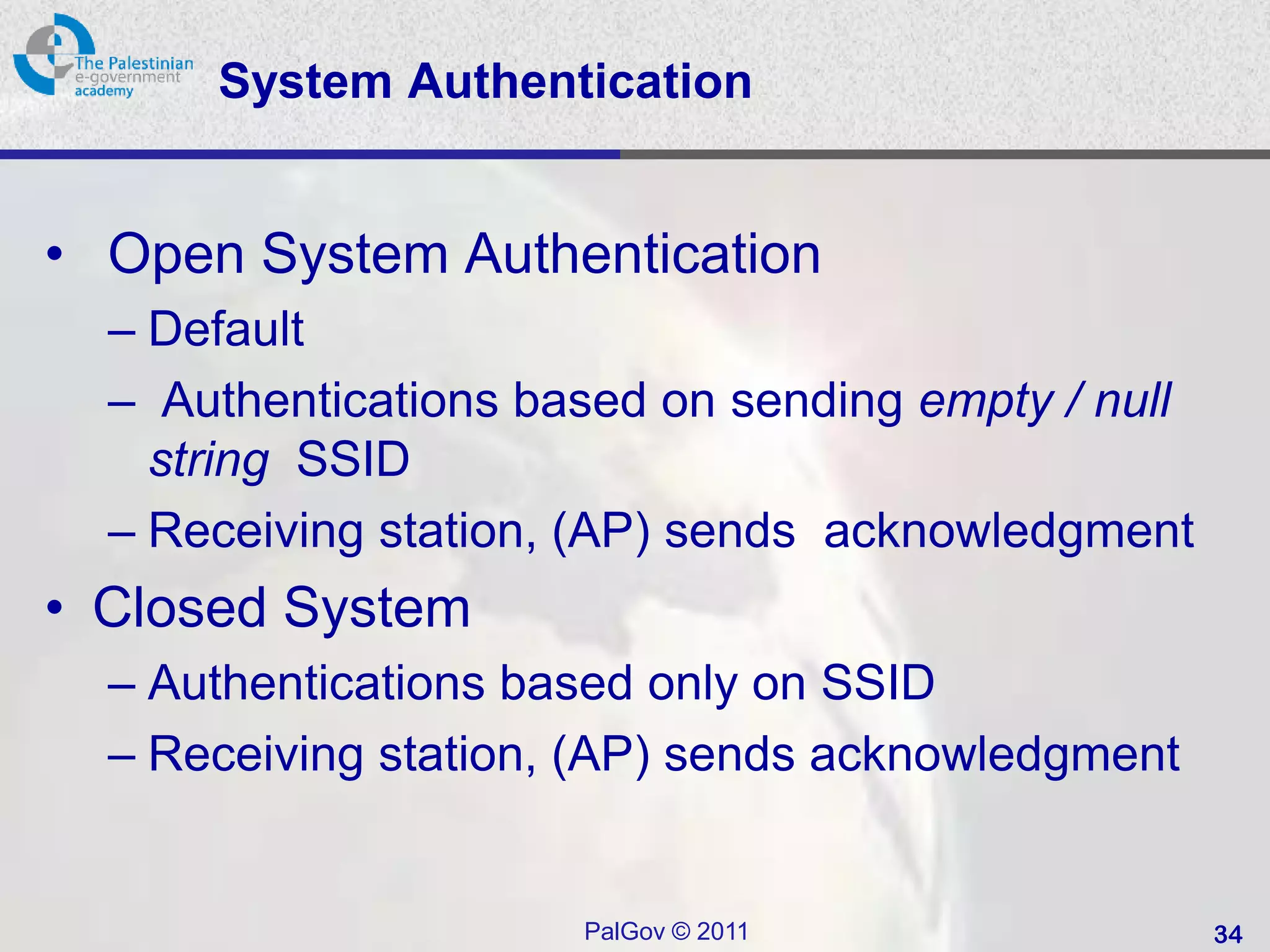 System Authentication


• Open System Authentication
  – Default
  – Authentications based on sending empty / null
    string SSID
  – Receiving station, (AP) sends acknowledgment
• Closed System
  – Authentications based only on SSID
  – Receiving station, (AP) sends acknowledgment


                      PalGov © 2011                 34
 