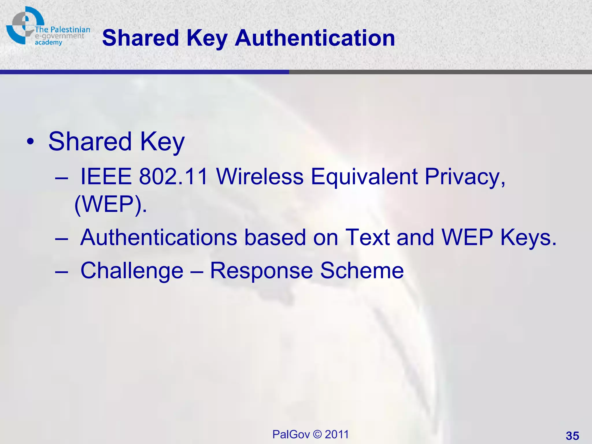 Shared Key Authentication



• Shared Key
  – IEEE 802.11 Wireless Equivalent Privacy,
   (WEP).
  – Authentications based on Text and WEP Keys.
  – Challenge – Response Scheme




                     PalGov © 2011                35
 