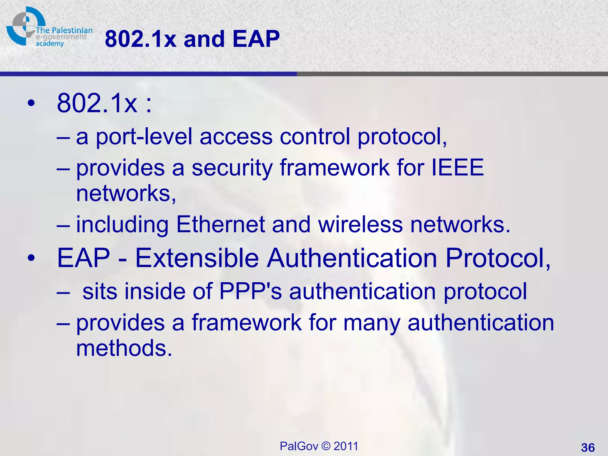 802.1x and EAP

• 802.1x :
  – a port-level access control protocol,
  – provides a security framework for IEEE
    networks,
  – including Ethernet and wireless networks.
• EAP - Extensible Authentication Protocol,
  – sits inside of PPP's authentication protocol
  – provides a framework for many authentication
    methods.


                       PalGov © 2011               36
 