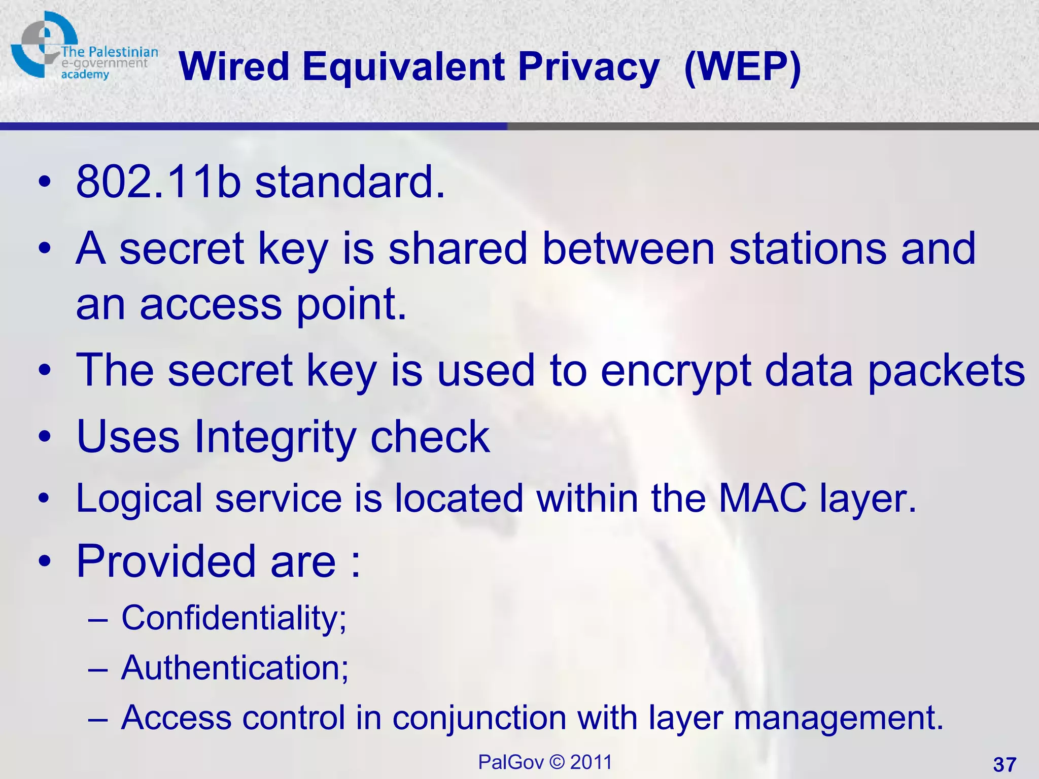 Wired Equivalent Privacy (WEP)

• 802.11b standard.
• A secret key is shared between stations and
  an access point.
• The secret key is used to encrypt data packets
• Uses Integrity check
• Logical service is located within the MAC layer.
• Provided are :
  – Confidentiality;
  – Authentication;
  – Access control in conjunction with layer management.
                          PalGov © 2011                    37
 