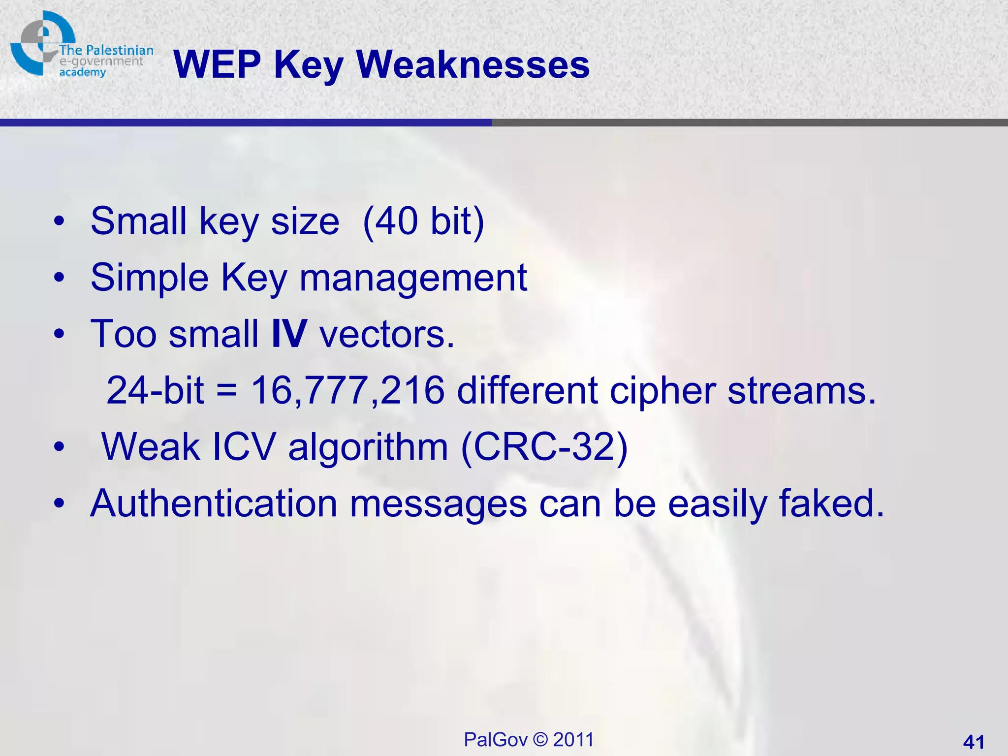 WEP Key Weaknesses


• Small key size (40 bit)
• Simple Key management
• Too small IV vectors.
   24-bit = 16,777,216 different cipher streams.
• Weak ICV algorithm (CRC-32)
• Authentication messages can be easily faked.




                       PalGov © 2011               41
 
