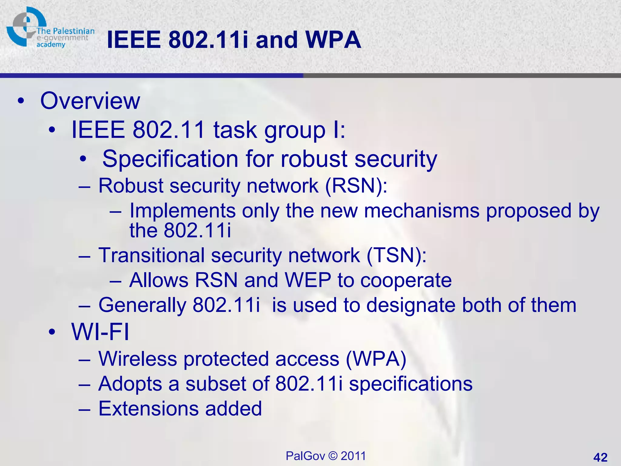 IEEE 802.11i and WPA

• Overview
  • IEEE 802.11 task group I:
     • Specification for robust security
     – Robust security network (RSN):
        – Implements only the new mechanisms proposed by
          the 802.11i
     – Transitional security network (TSN):
        – Allows RSN and WEP to cooperate
     – Generally 802.11i is used to designate both of them
  • WI-FI
     – Wireless protected access (WPA)
     – Adopts a subset of 802.11i specifications
     – Extensions added

                           PalGov © 2011                 42
 