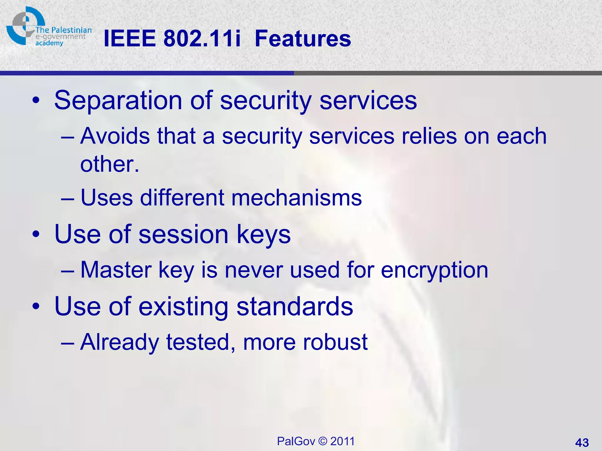 IEEE 802.11i Features

• Separation of security services
  – Avoids that a security services relies on each
    other.
  – Uses different mechanisms
• Use of session keys
  – Master key is never used for encryption
• Use of existing standards
  – Already tested, more robust



                       PalGov © 2011                 43
 