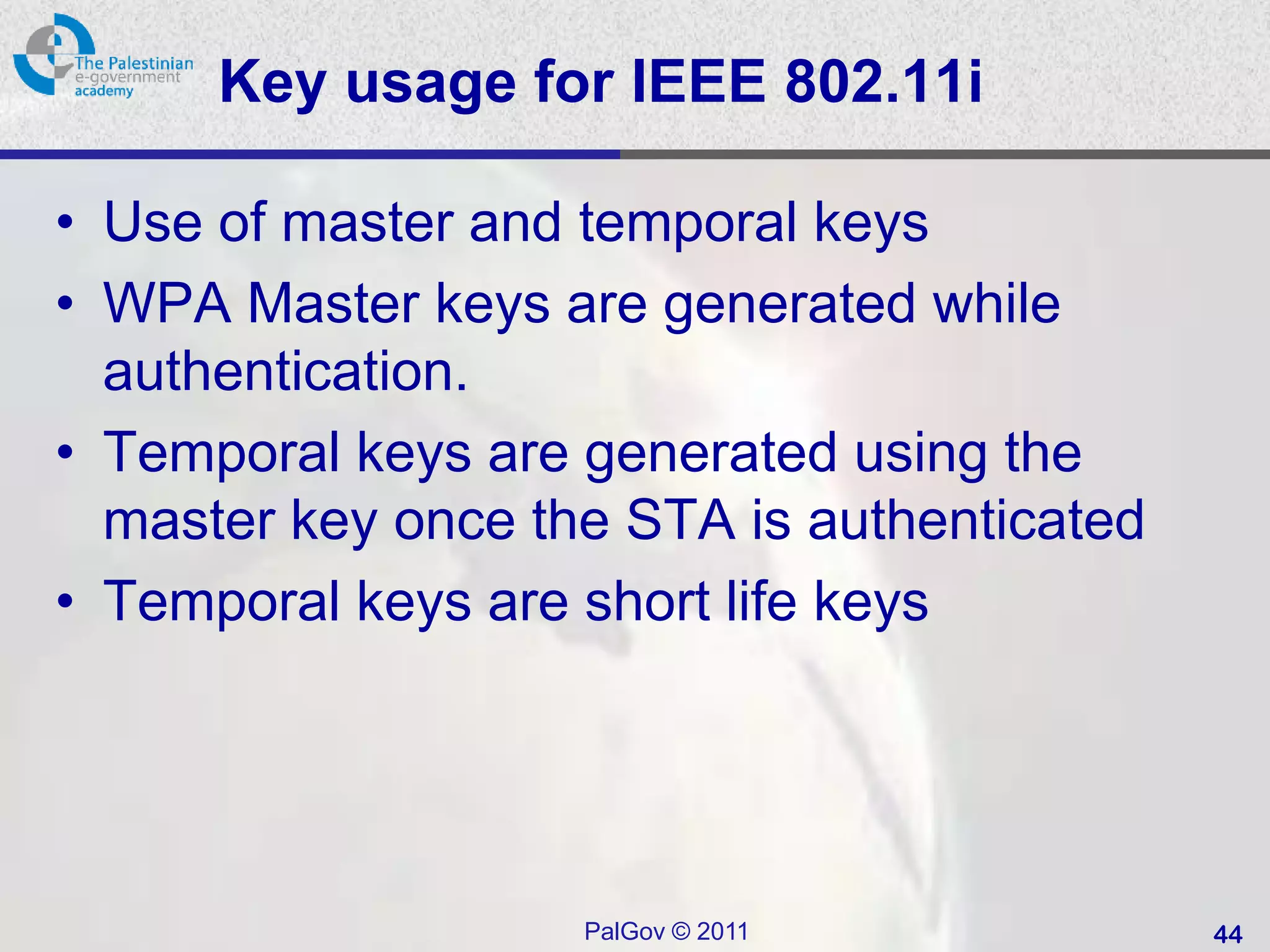 Key usage for IEEE 802.11i

• Use of master and temporal keys
• WPA Master keys are generated while
  authentication.
• Temporal keys are generated using the
  master key once the STA is authenticated
• Temporal keys are short life keys




                    PalGov © 2011            44
 