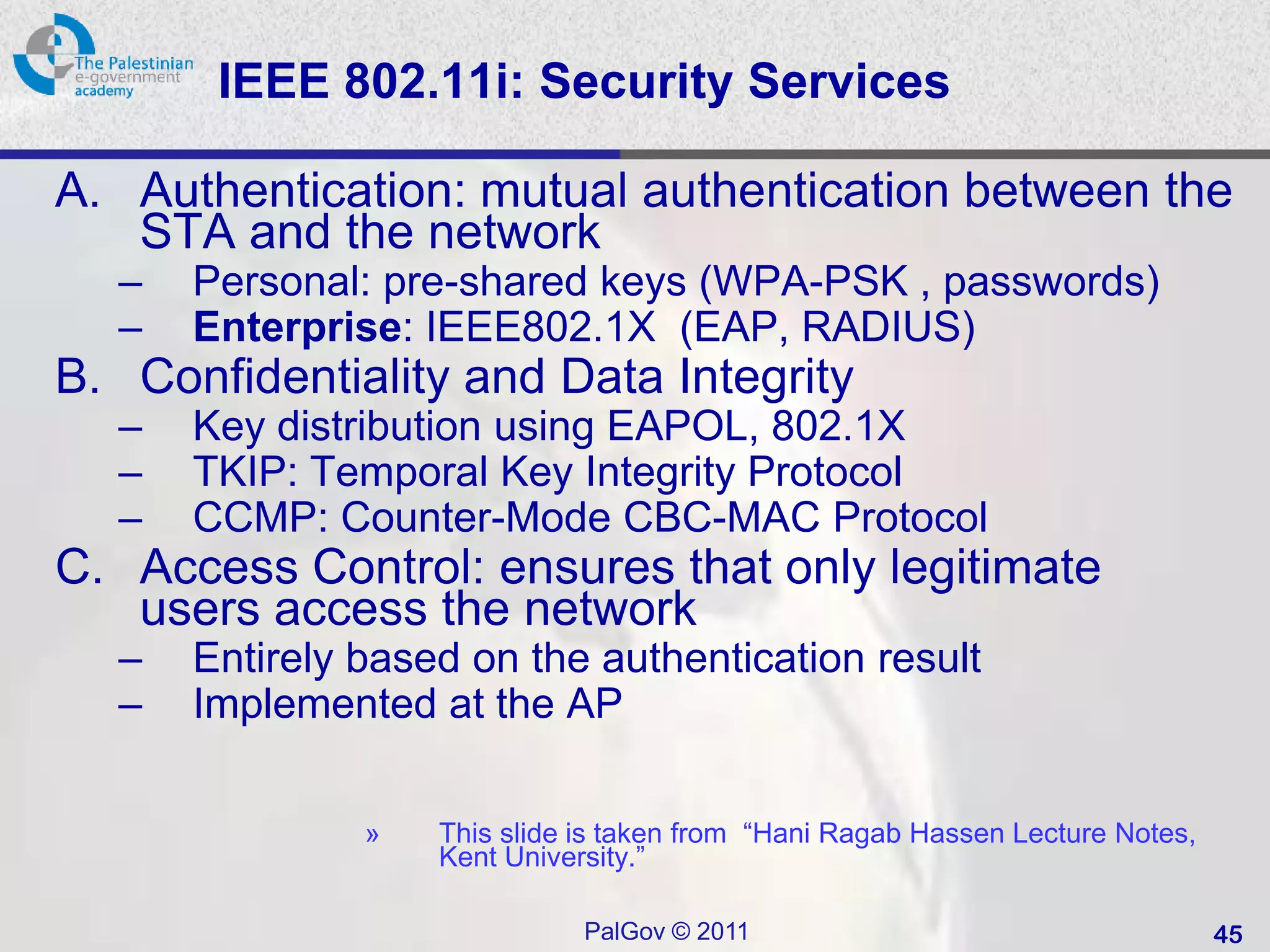 IEEE 802.11i: Security Services

A. Authentication: mutual authentication between the
   STA and the network
  –   Personal: pre-shared keys (WPA-PSK , passwords)
  –   Enterprise: IEEE802.1X (EAP, RADIUS)
B. Confidentiality and Data Integrity
  –   Key distribution using EAPOL, 802.1X
  –   TKIP: Temporal Key Integrity Protocol
  –   CCMP: Counter-Mode CBC-MAC Protocol
C. Access Control: ensures that only legitimate
   users access the network
  –   Entirely based on the authentication result
  –   Implemented at the AP

               »   This slide is taken from “Hani Ragab Hassen Lecture Notes,
                   Kent University.”

                              PalGov © 2011                                     45
 