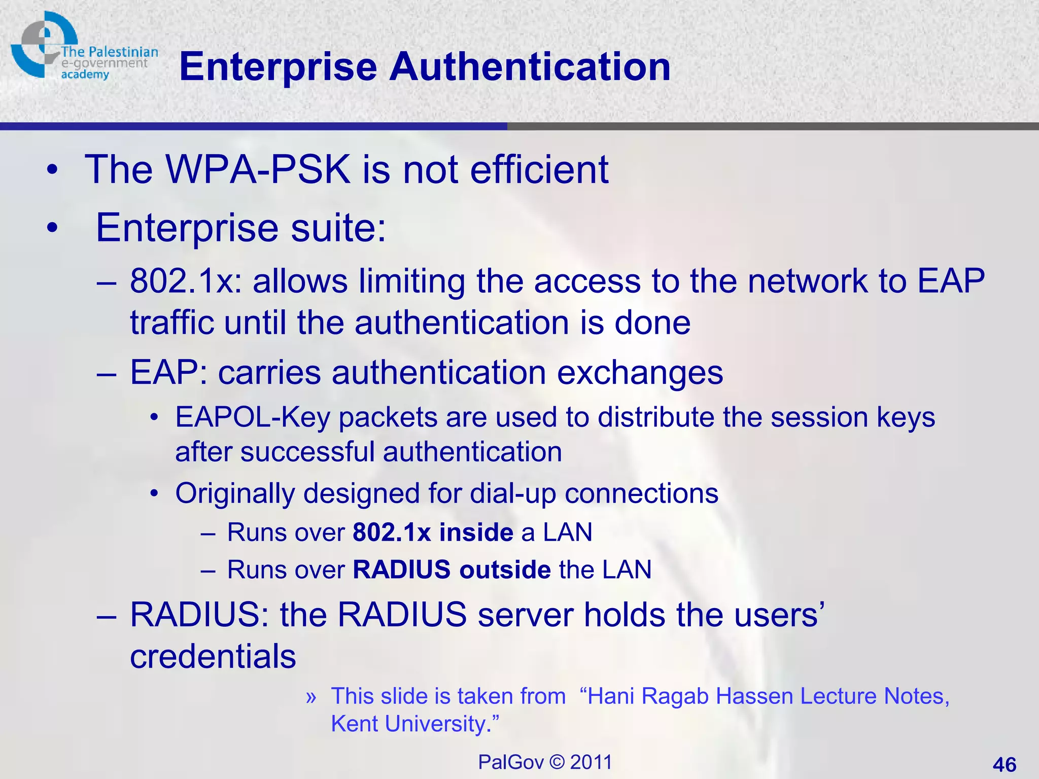 Enterprise Authentication

• The WPA-PSK is not efficient
• Enterprise suite:
  – 802.1x: allows limiting the access to the network to EAP
    traffic until the authentication is done
  – EAP: carries authentication exchanges
     • EAPOL-Key packets are used to distribute the session keys
       after successful authentication
     • Originally designed for dial-up connections
        – Runs over 802.1x inside a LAN
        – Runs over RADIUS outside the LAN
  – RADIUS: the RADIUS server holds the users’
    credentials
                » This slide is taken from “Hani Ragab Hassen Lecture Notes,
                  Kent University.”
                                PalGov © 2011                                  46
 