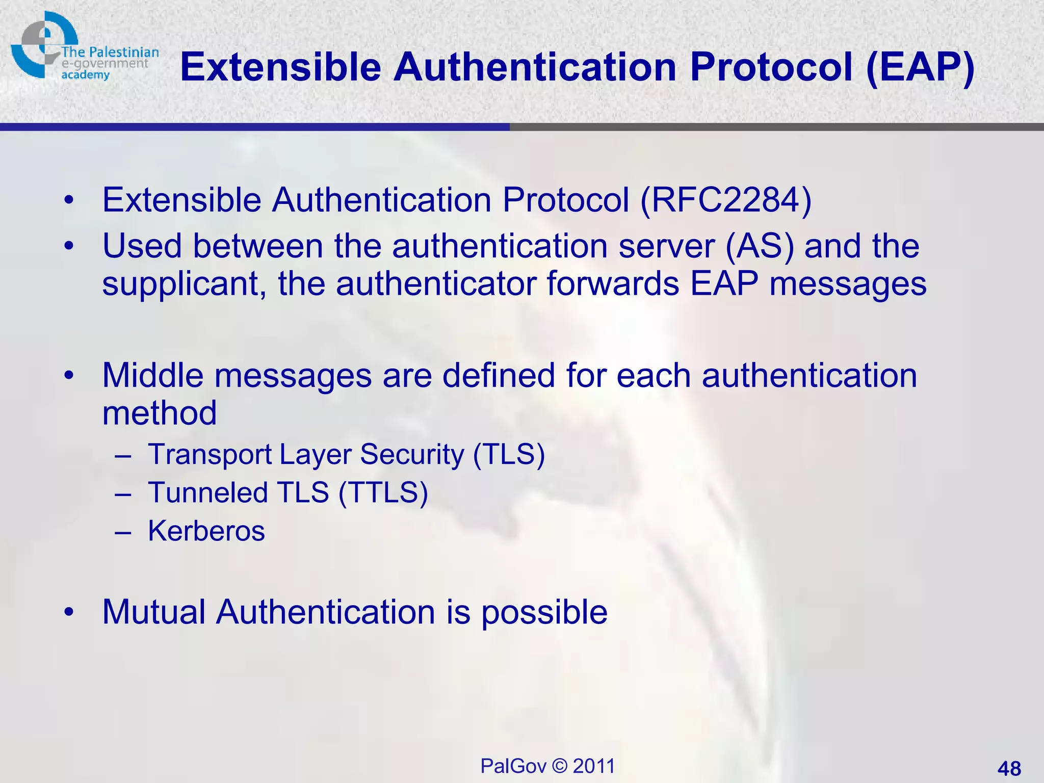 Extensible Authentication Protocol (EAP)


• Extensible Authentication Protocol (RFC2284)
• Used between the authentication server (AS) and the
  supplicant, the authenticator forwards EAP messages

• Middle messages are defined for each authentication
  method
   – Transport Layer Security (TLS)
   – Tunneled TLS (TTLS)
   – Kerberos

• Mutual Authentication is possible



                              PalGov © 2011             48
 
