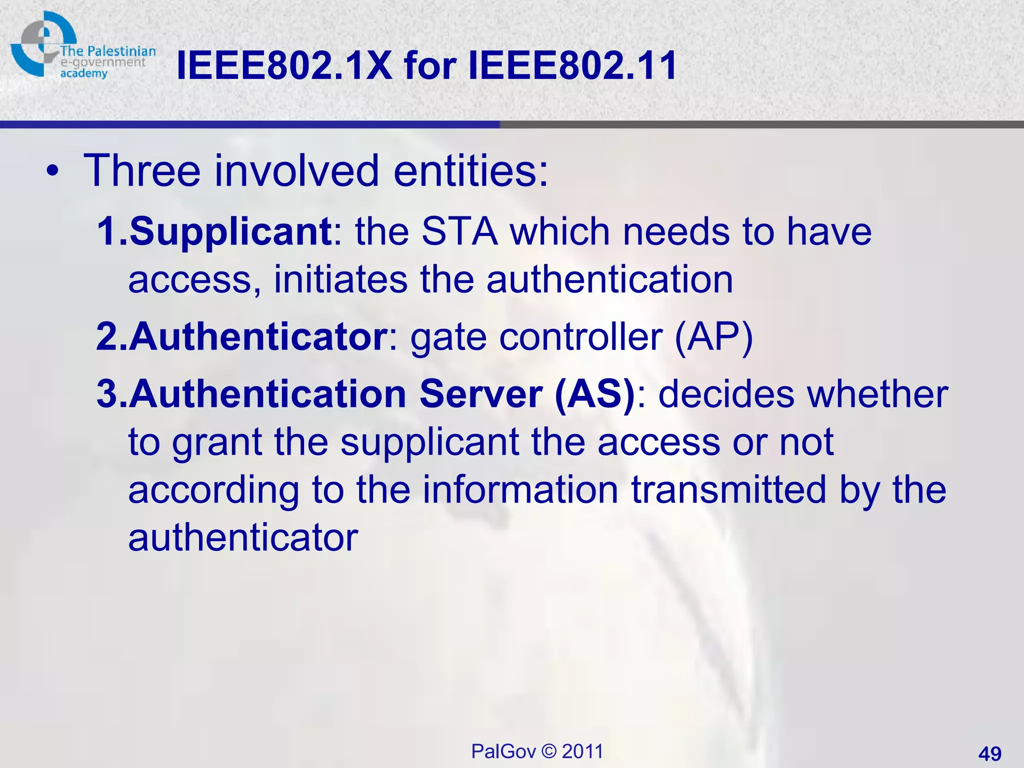 IEEE802.1X for IEEE802.11

• Three involved entities:
  1.Supplicant: the STA which needs to have
    access, initiates the authentication
  2.Authenticator: gate controller (AP)
  3.Authentication Server (AS): decides whether
    to grant the supplicant the access or not
    according to the information transmitted by the
    authenticator




                       PalGov © 2011                  49
 