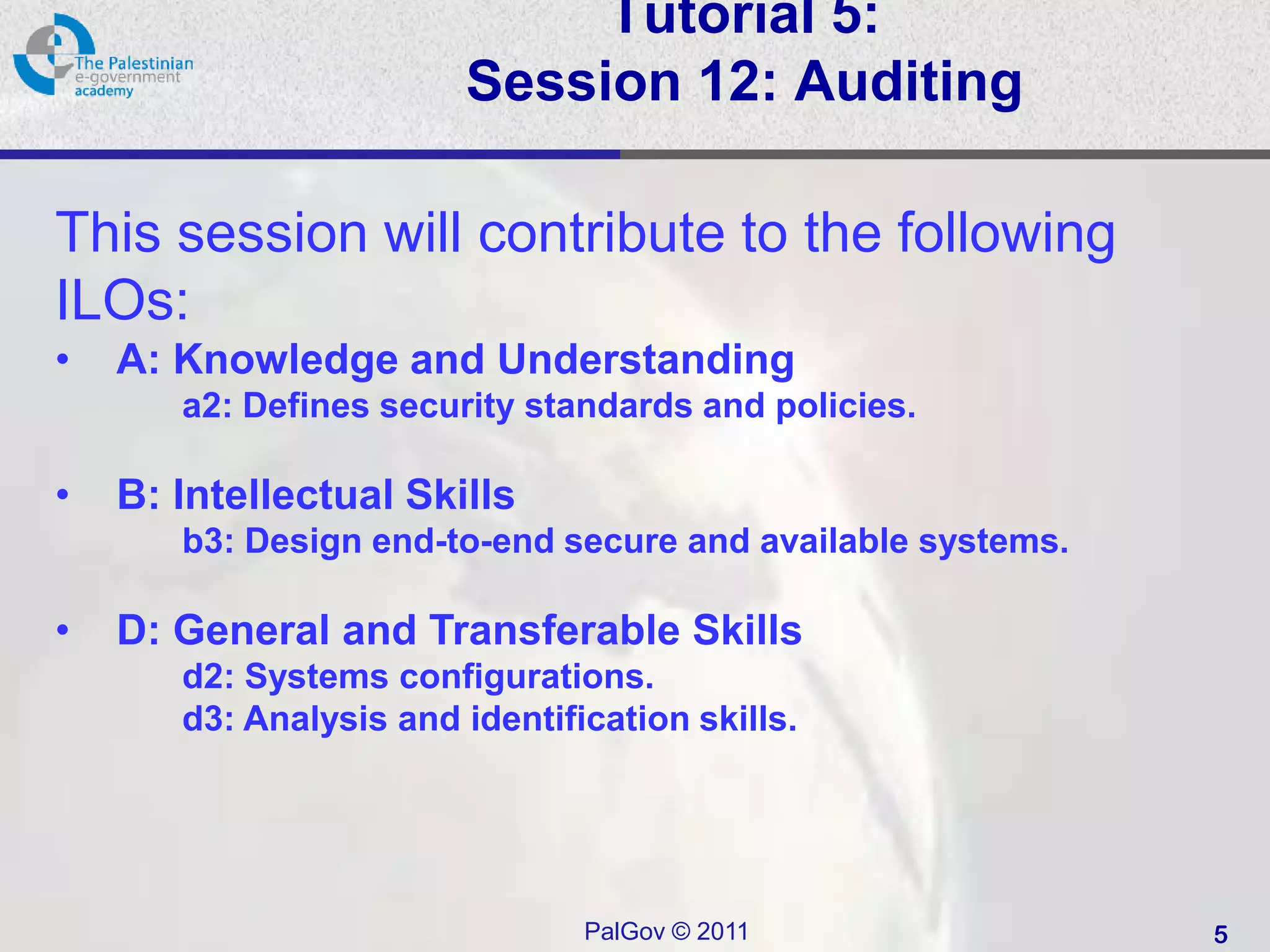 Tutorial 5:
                        Session 12: Auditing

This session will contribute to the following
ILOs:
•   A: Knowledge and Understanding
       a2: Defines security standards and policies.

•   B: Intellectual Skills
       b3: Design end-to-end secure and available systems.

•   D: General and Transferable Skills
       d2: Systems configurations.
       d3: Analysis and identification skills.




                                PalGov © 2011                5
 