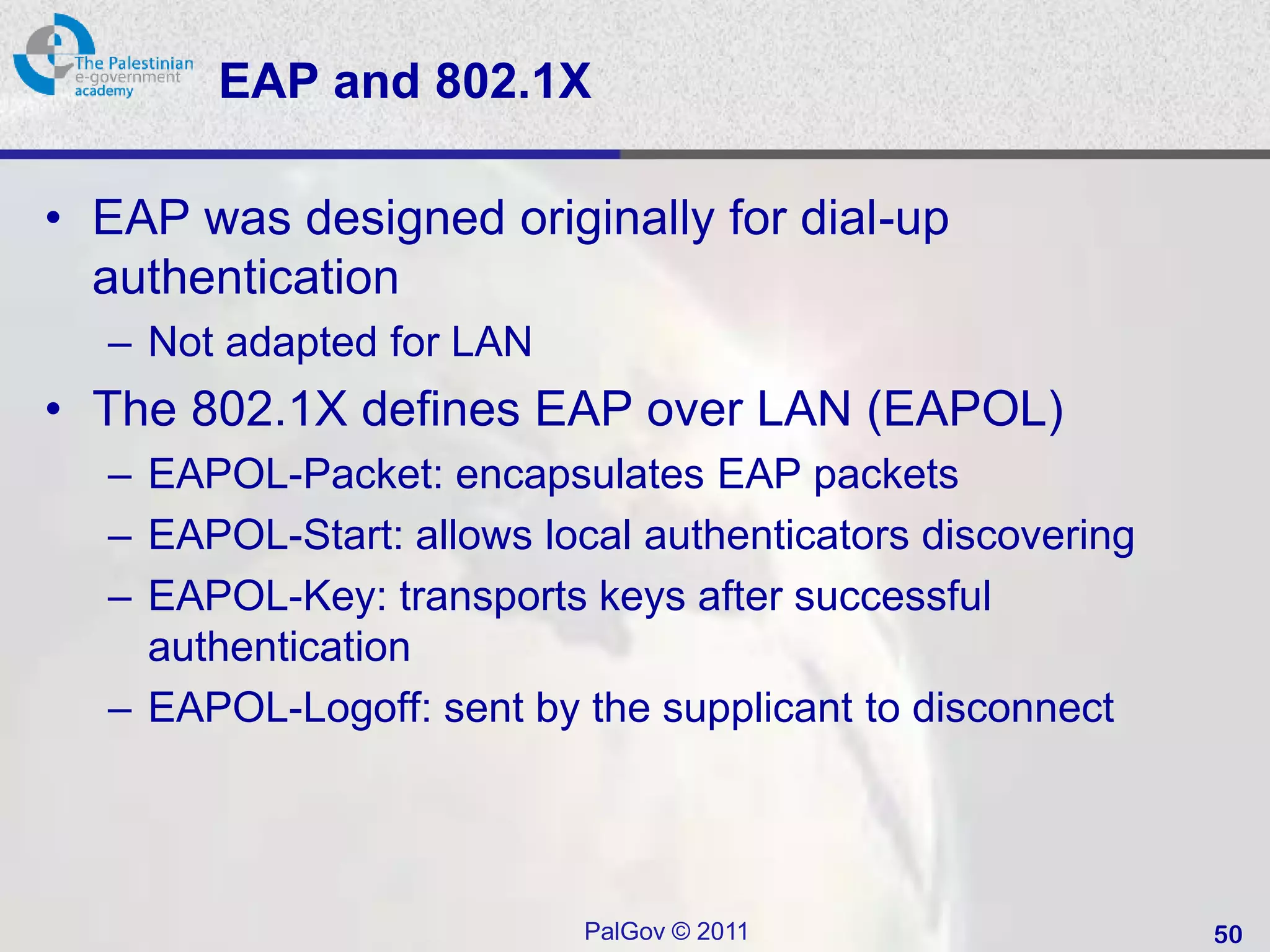 EAP and 802.1X

• EAP was designed originally for dial-up
  authentication
  – Not adapted for LAN
• The 802.1X defines EAP over LAN (EAPOL)
  – EAPOL-Packet: encapsulates EAP packets
  – EAPOL-Start: allows local authenticators discovering
  – EAPOL-Key: transports keys after successful
    authentication
  – EAPOL-Logoff: sent by the supplicant to disconnect




                           PalGov © 2011                   50
 