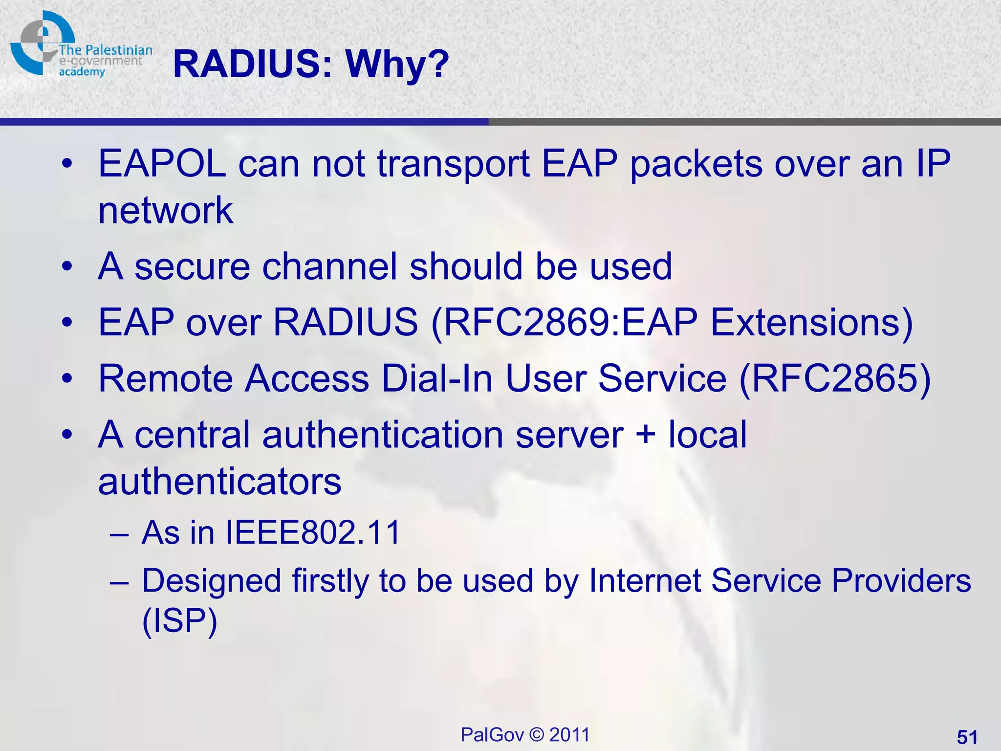 RADIUS: Why?

• EAPOL can not transport EAP packets over an IP
  network
• A secure channel should be used
• EAP over RADIUS (RFC2869:EAP Extensions)
• Remote Access Dial-In User Service (RFC2865)
• A central authentication server + local
  authenticators
  – As in IEEE802.11
  – Designed firstly to be used by Internet Service Providers
    (ISP)


                         PalGov © 2011                     51
 