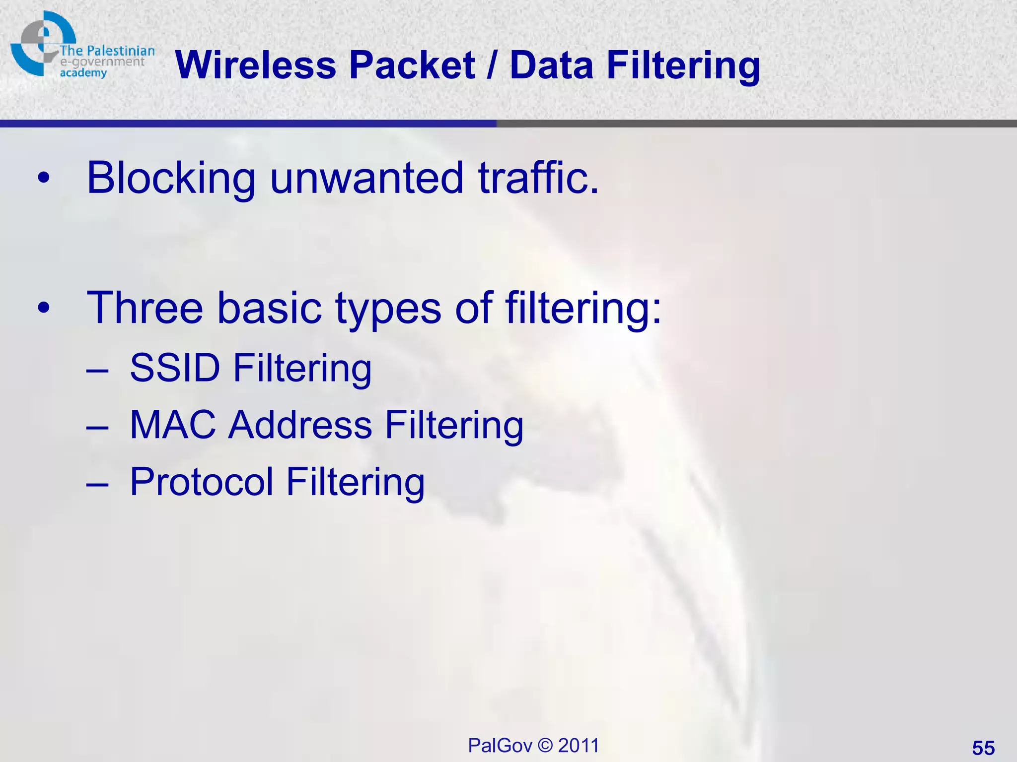 Wireless Packet / Data Filtering

• Blocking unwanted traffic.

• Three basic types of filtering:
  – SSID Filtering
  – MAC Address Filtering
  – Protocol Filtering




                      PalGov © 2011       55
 