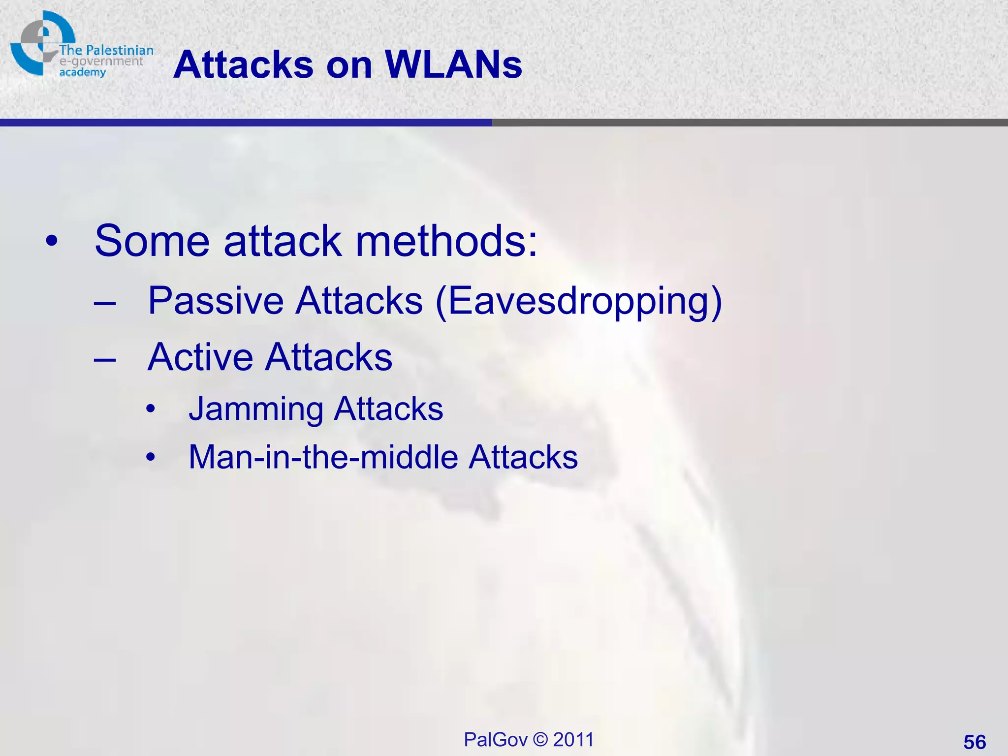 Attacks on WLANs



• Some attack methods:
  – Passive Attacks (Eavesdropping)
  – Active Attacks
    • Jamming Attacks
    • Man-in-the-middle Attacks




                       PalGov © 2011   56
 