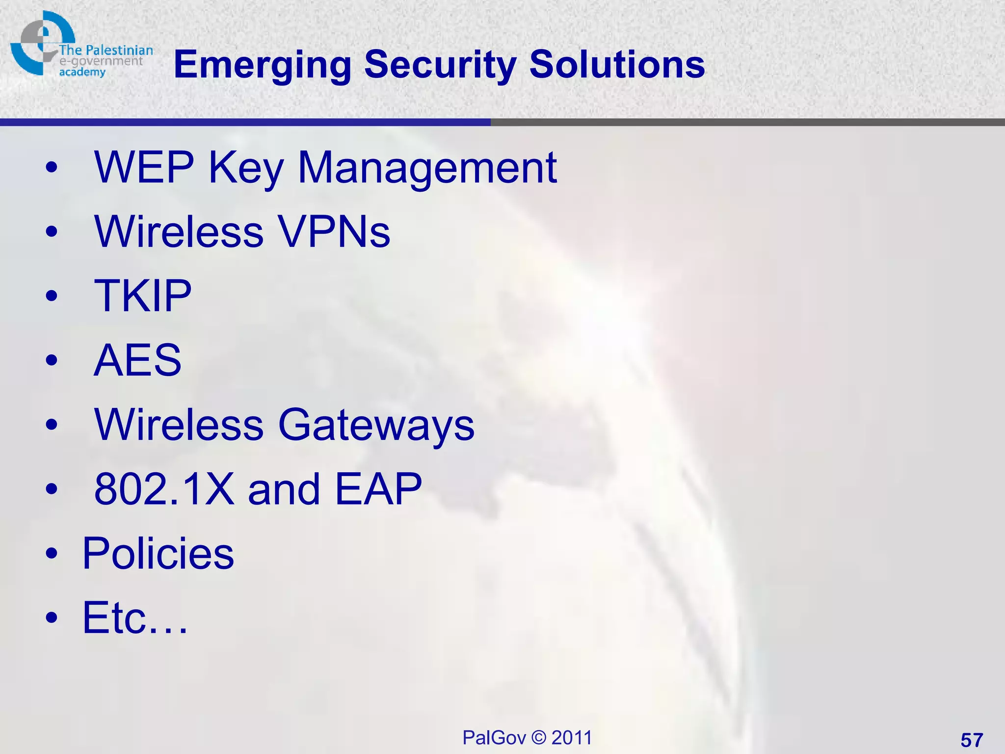 Emerging Security Solutions

•   WEP Key Management
•   Wireless VPNs
•   TKIP
•   AES
•   Wireless Gateways
•   802.1X and EAP
•   Policies
•   Etc…

                     PalGov © 2011   57
 