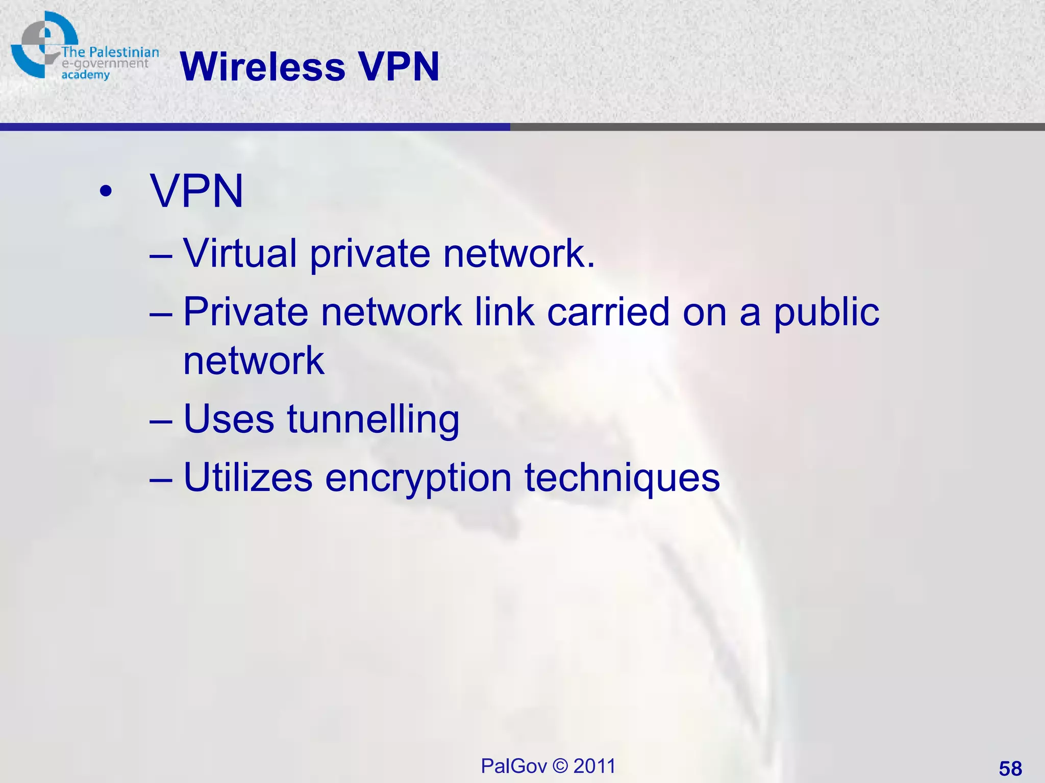 Wireless VPN


• VPN
 – Virtual private network.
 – Private network link carried on a public
   network
 – Uses tunnelling
 – Utilizes encryption techniques




                    PalGov © 2011             58
 