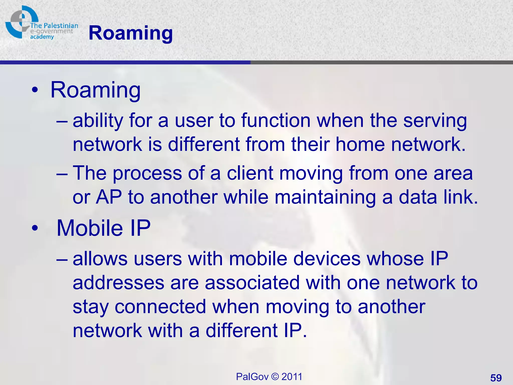 Roaming

• Roaming
  – ability for a user to function when the serving
    network is different from their home network.
  – The process of a client moving from one area
    or AP to another while maintaining a data link.
• Mobile IP
  – allows users with mobile devices whose IP
    addresses are associated with one network to
    stay connected when moving to another
    network with a different IP.

                      PalGov © 2011                   59
 