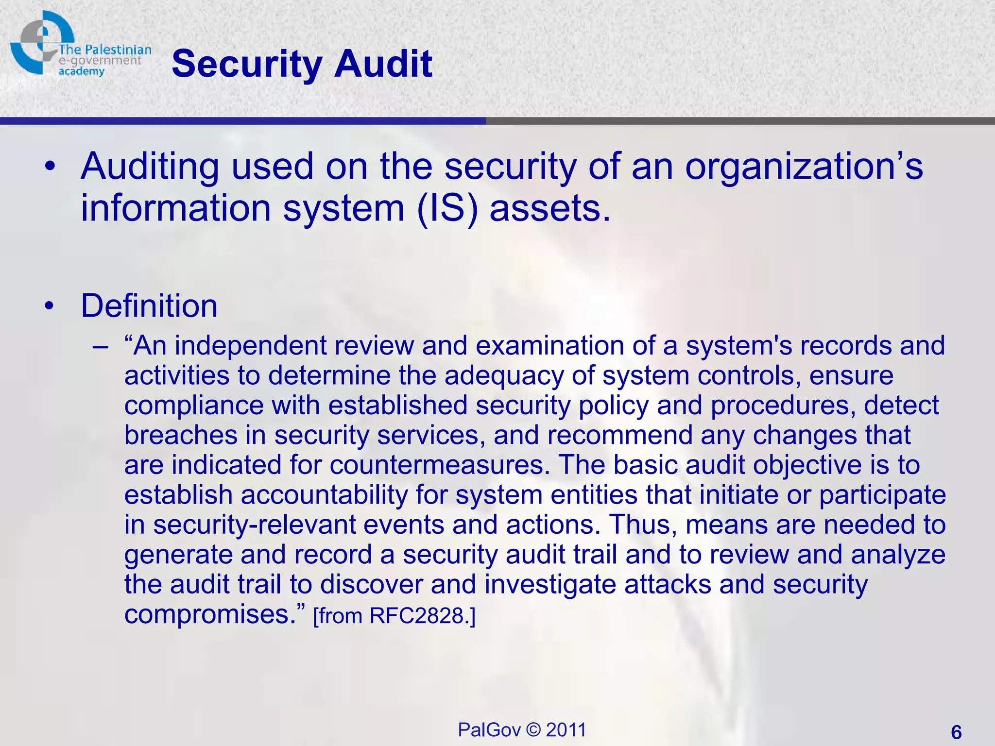 Security Audit

• Auditing used on the security of an organization’s
  information system (IS) assets.

• Definition
   – “An independent review and examination of a system's records and
     activities to determine the adequacy of system controls, ensure
     compliance with established security policy and procedures, detect
     breaches in security services, and recommend any changes that
     are indicated for countermeasures. The basic audit objective is to
     establish accountability for system entities that initiate or participate
     in security-relevant events and actions. Thus, means are needed to
     generate and record a security audit trail and to review and analyze
     the audit trail to discover and investigate attacks and security
     compromises.” [from RFC2828.]



                                   PalGov © 2011                                 6
 