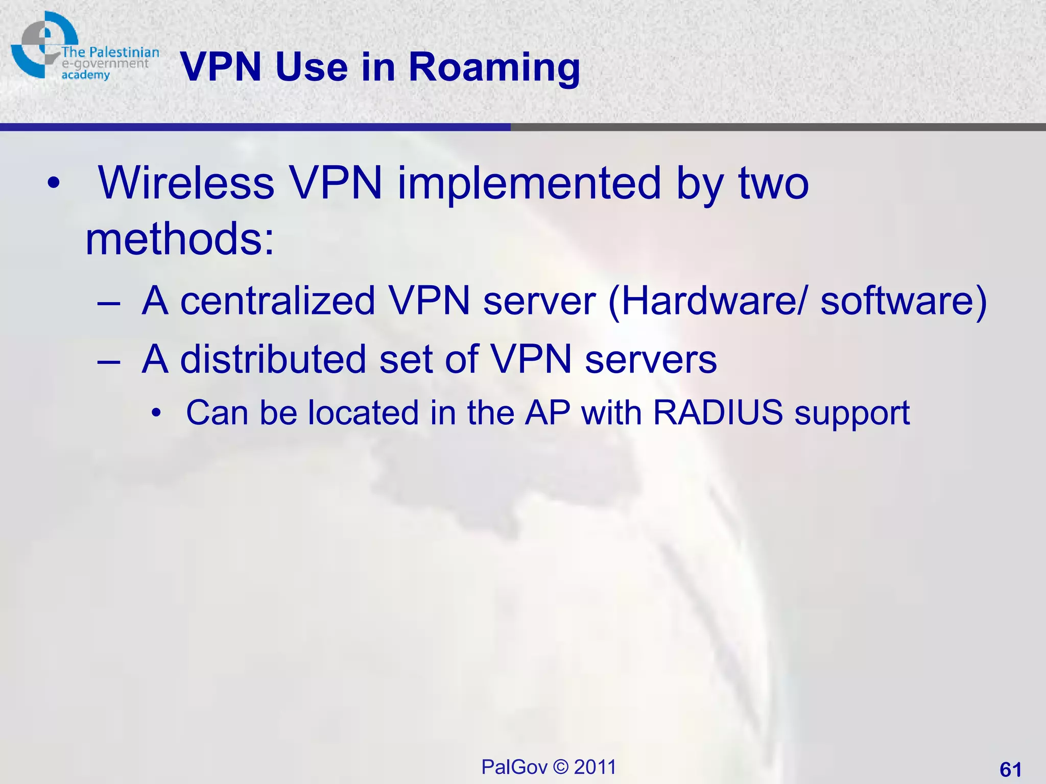 VPN Use in Roaming

• Wireless VPN implemented by two
  methods:
  – A centralized VPN server (Hardware/ software)
  – A distributed set of VPN servers
    • Can be located in the AP with RADIUS support




                        PalGov © 2011                61
 