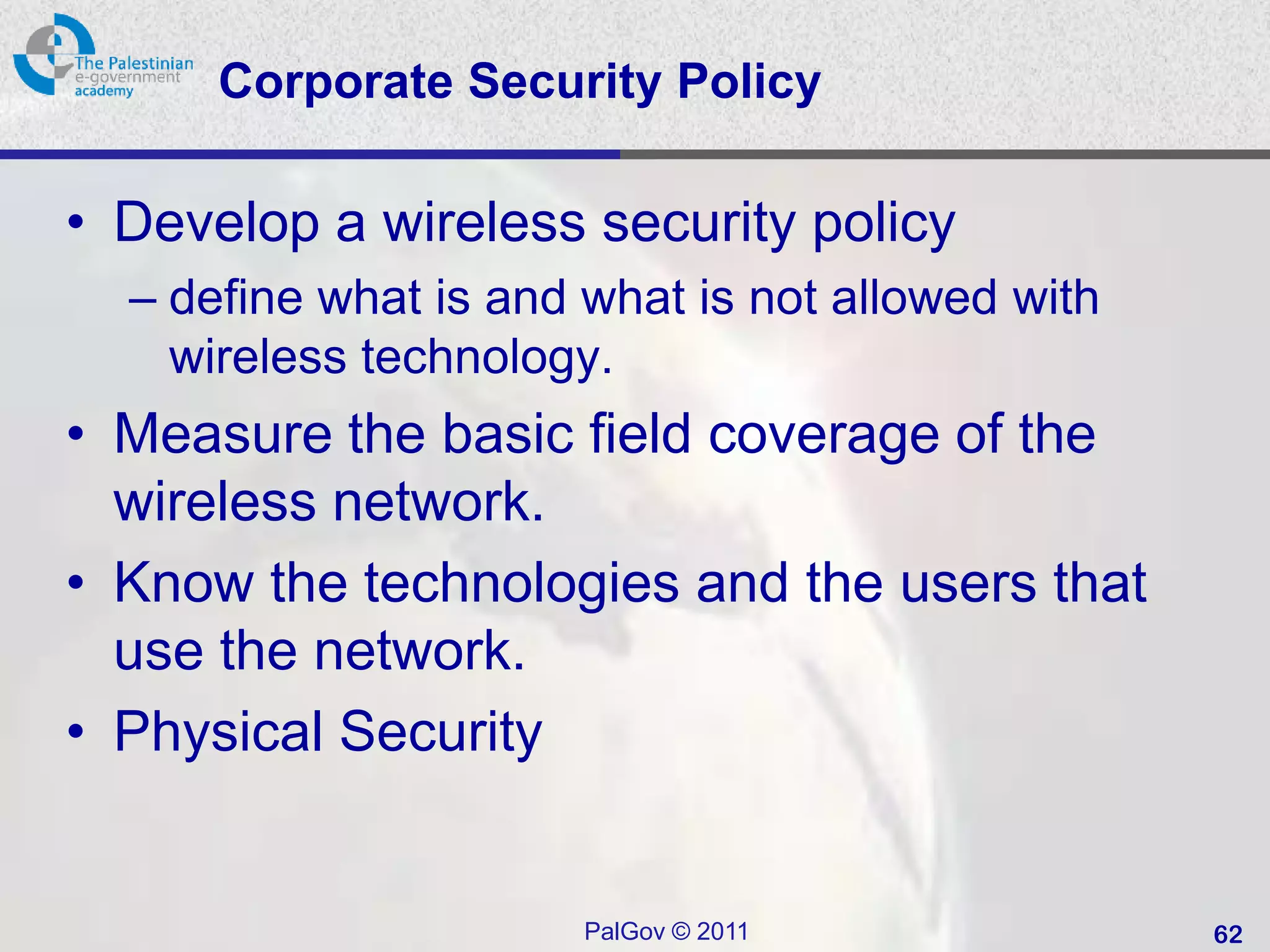 Corporate Security Policy

• Develop a wireless security policy
  – define what is and what is not allowed with
    wireless technology.
• Measure the basic field coverage of the
  wireless network.
• Know the technologies and the users that
  use the network.
• Physical Security


                       PalGov © 2011              62
 