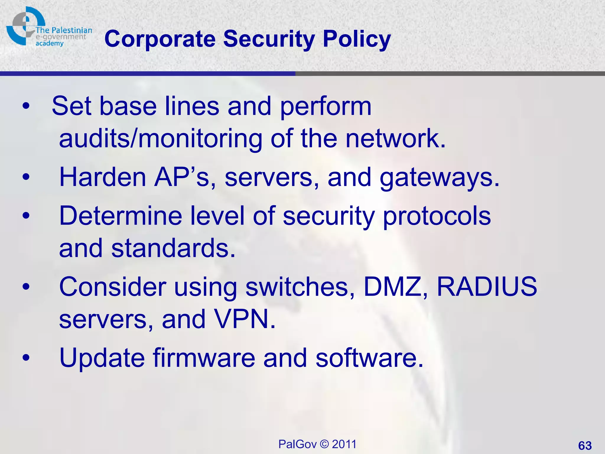 Corporate Security Policy

• Set base lines and perform
  audits/monitoring of the network.
• Harden AP’s, servers, and gateways.
• Determine level of security protocols
  and standards.
• Consider using switches, DMZ, RADIUS
  servers, and VPN.
• Update firmware and software.


                     PalGov © 2011        63
 