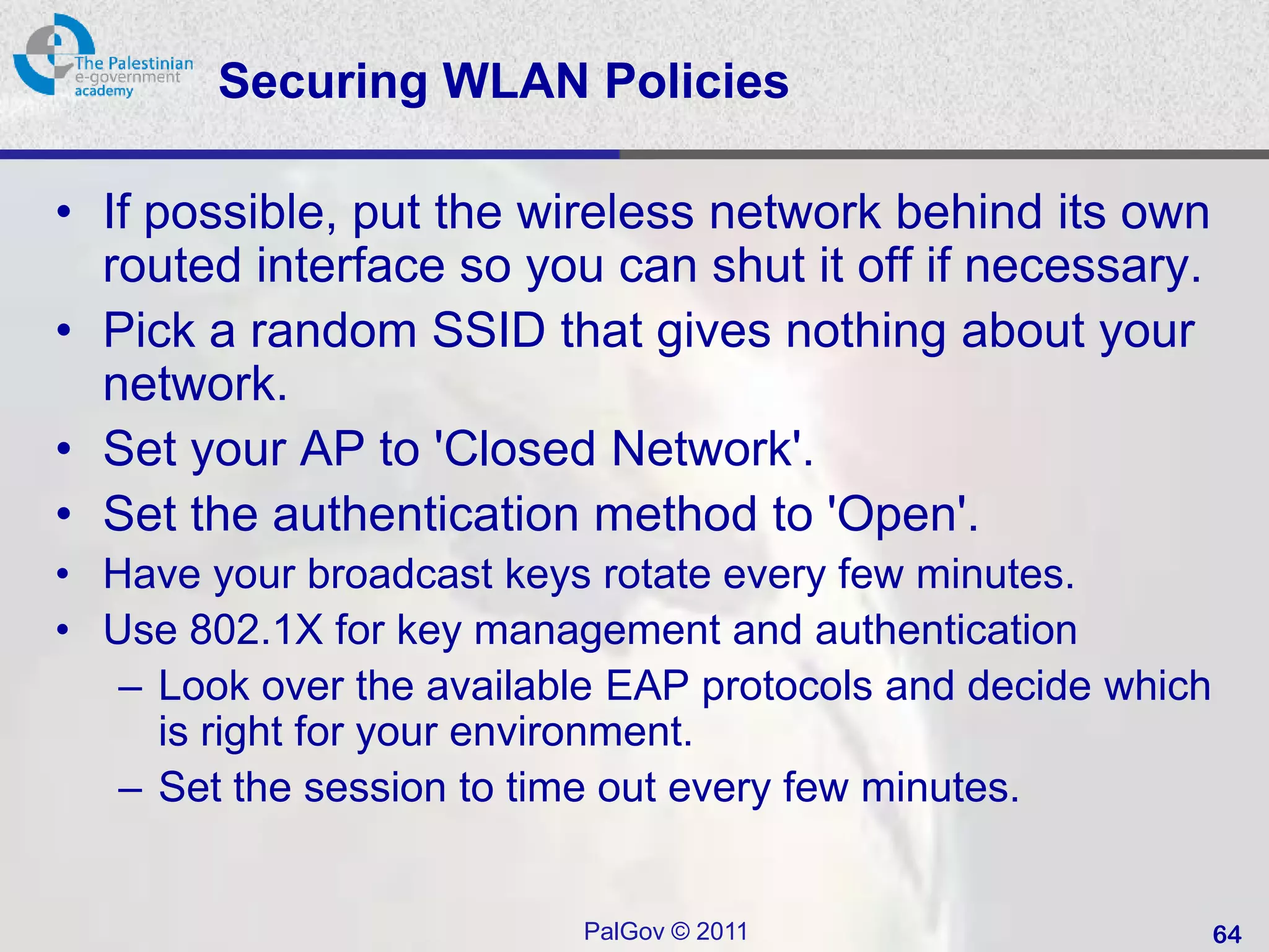 Securing WLAN Policies

• If possible, put the wireless network behind its own
  routed interface so you can shut it off if necessary.
• Pick a random SSID that gives nothing about your
  network.
• Set your AP to 'Closed Network'.
• Set the authentication method to 'Open'.
• Have your broadcast keys rotate every few minutes.
• Use 802.1X for key management and authentication
   – Look over the available EAP protocols and decide which
     is right for your environment.
   – Set the session to time out every few minutes.


                          PalGov © 2011                       64
 