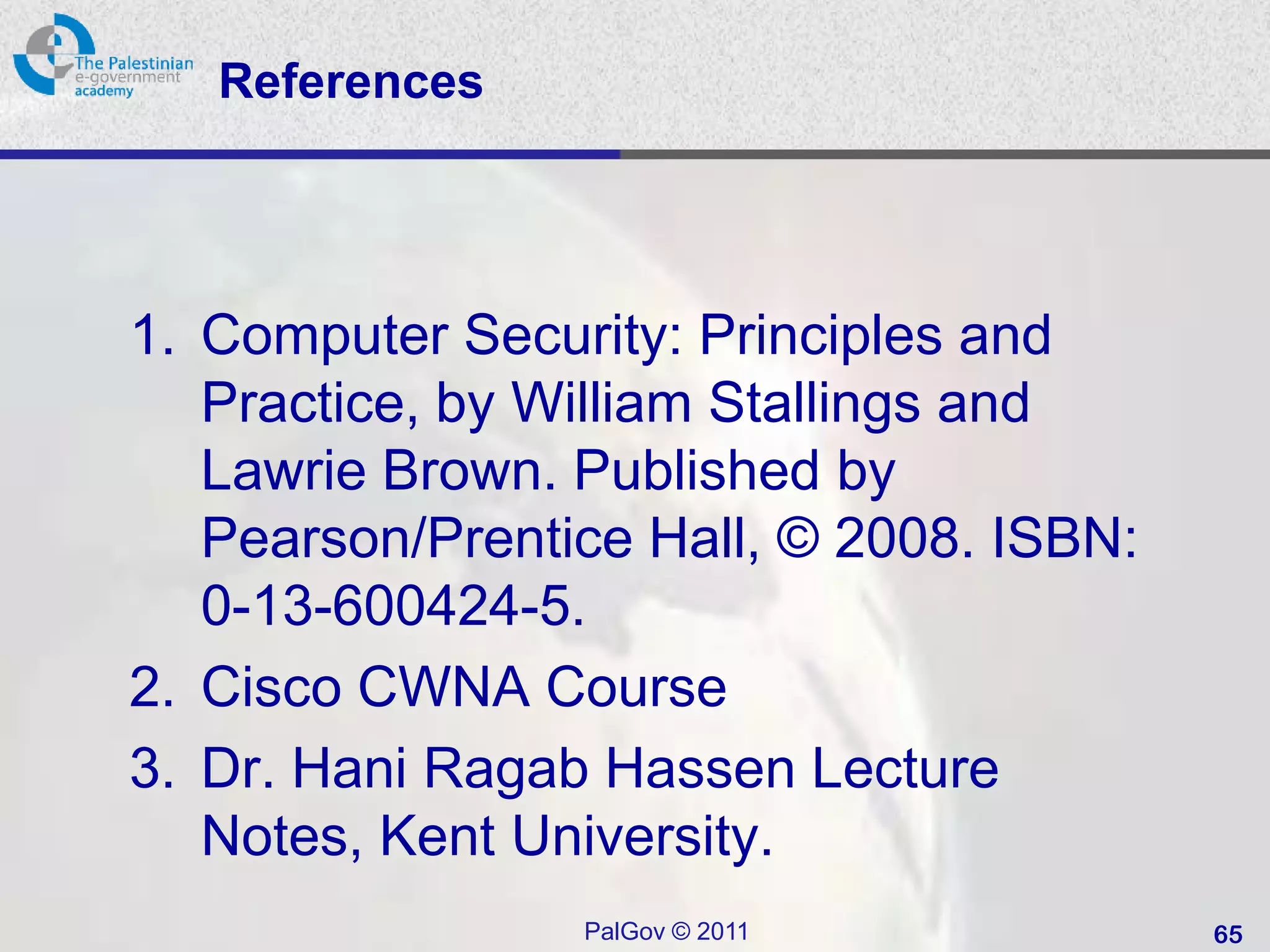 References




1. Computer Security: Principles and
   Practice, by William Stallings and
   Lawrie Brown. Published by
   Pearson/Prentice Hall, © 2008. ISBN:
   0-13-600424-5.
2. Cisco CWNA Course
3. Dr. Hani Ragab Hassen Lecture
   Notes, Kent University.
                 PalGov © 2011            65
 