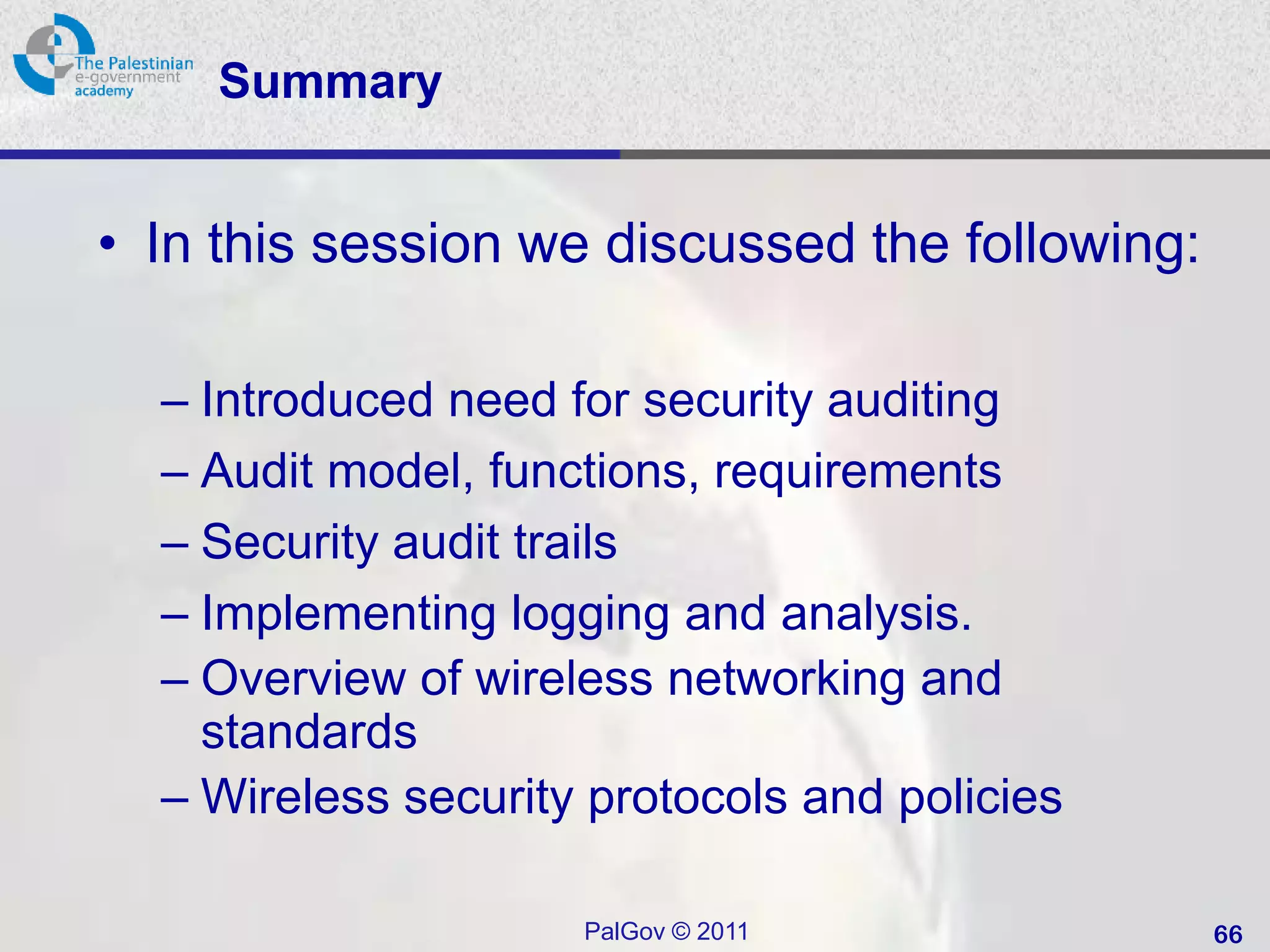 Summary


• In this session we discussed the following:

  – Introduced need for security auditing
  – Audit model, functions, requirements
  – Security audit trails
  – Implementing logging and analysis.
  – Overview of wireless networking and
    standards
  – Wireless security protocols and policies

                     PalGov © 2011              66
 