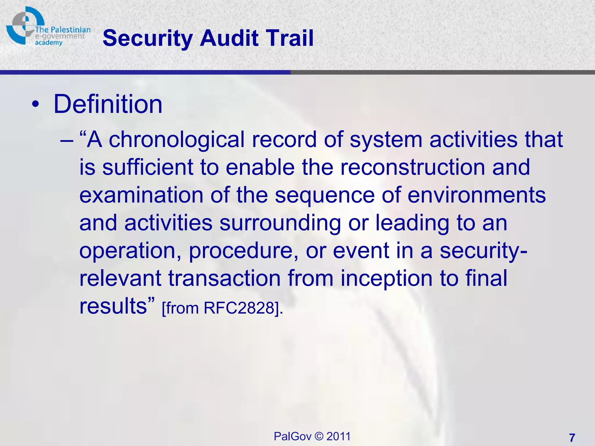 Security Audit Trail

• Definition
  – “A chronological record of system activities that
    is sufficient to enable the reconstruction and
    examination of the sequence of environments
    and activities surrounding or leading to an
    operation, procedure, or event in a security-
    relevant transaction from inception to final
    results” [from RFC2828].




                       PalGov © 2011                    7
 