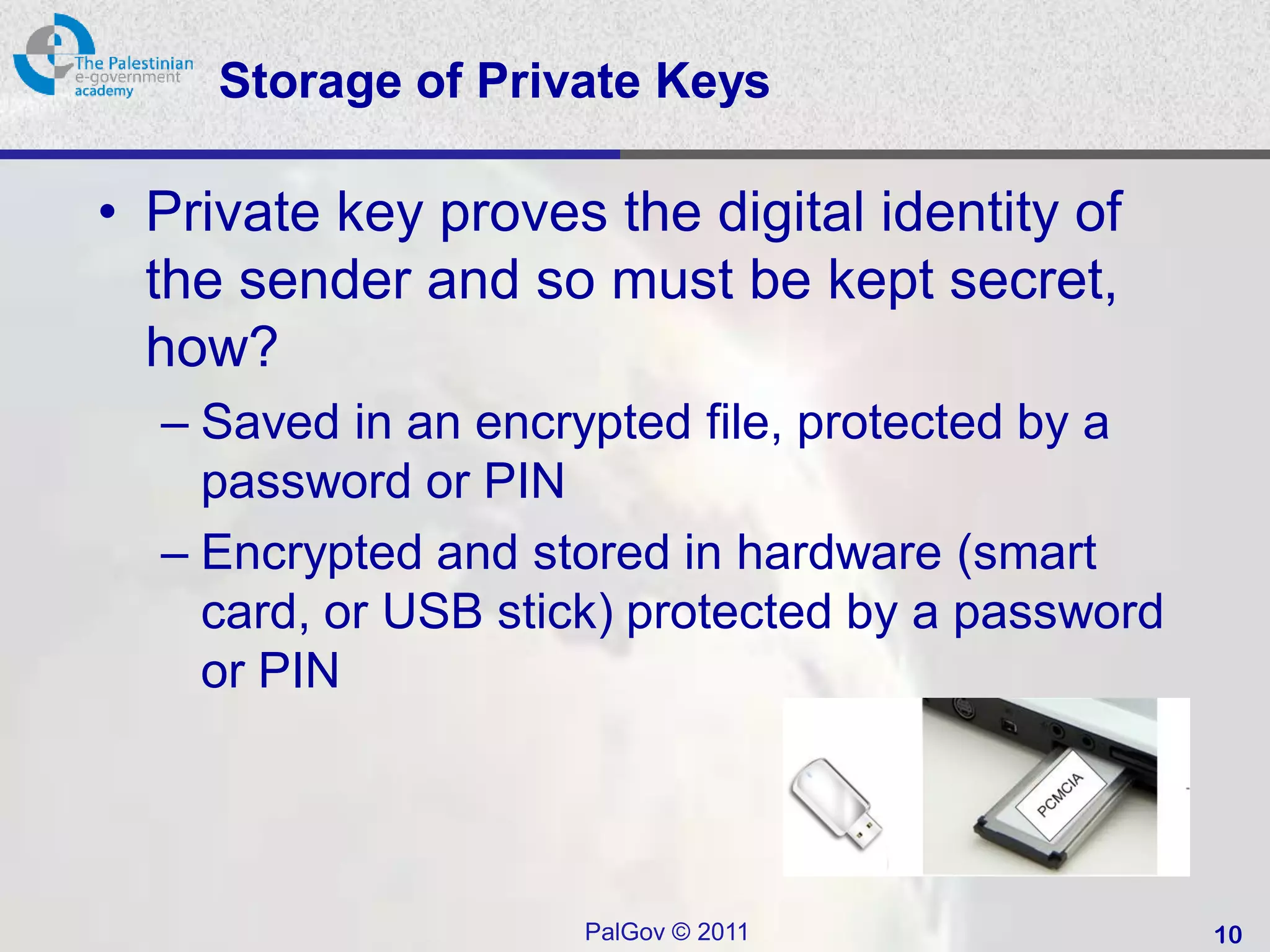 Storage of Private Keys

• Private key proves the digital identity of
  the sender and so must be kept secret,
  how?
  – Saved in an encrypted file, protected by a
    password or PIN
  – Encrypted and stored in hardware (smart
    card, or USB stick) protected by a password
    or PIN




                     PalGov © 2011                10
 