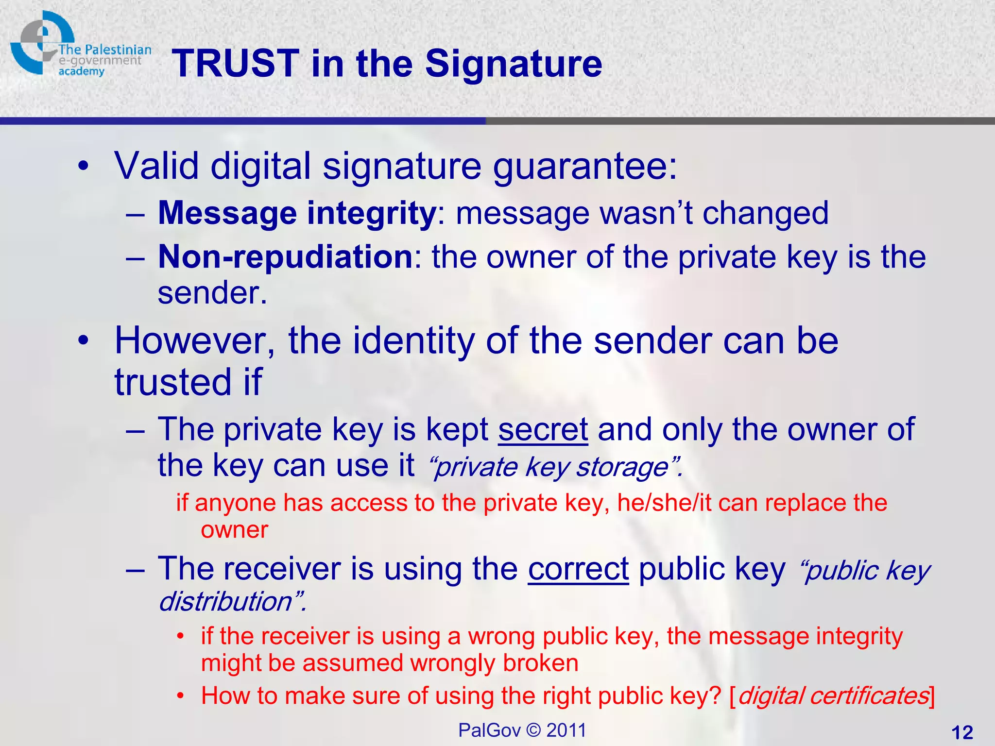 TRUST in the Signature

• Valid digital signature guarantee:
  – Message integrity: message wasn’t changed
  – Non-repudiation: the owner of the private key is the
    sender.
• However, the identity of the sender can be
  trusted if
  – The private key is kept secret and only the owner of
    the key can use it “private key storage”.
     if anyone has access to the private key, he/she/it can replace the
        owner
  – The receiver is using the correct public key “public key
    distribution”.
     • if the receiver is using a wrong public key, the message integrity
       might be assumed wrongly broken
     • How to make sure of using the right public key? [ digital certificates]
                                PalGov © 2011                                    12
 