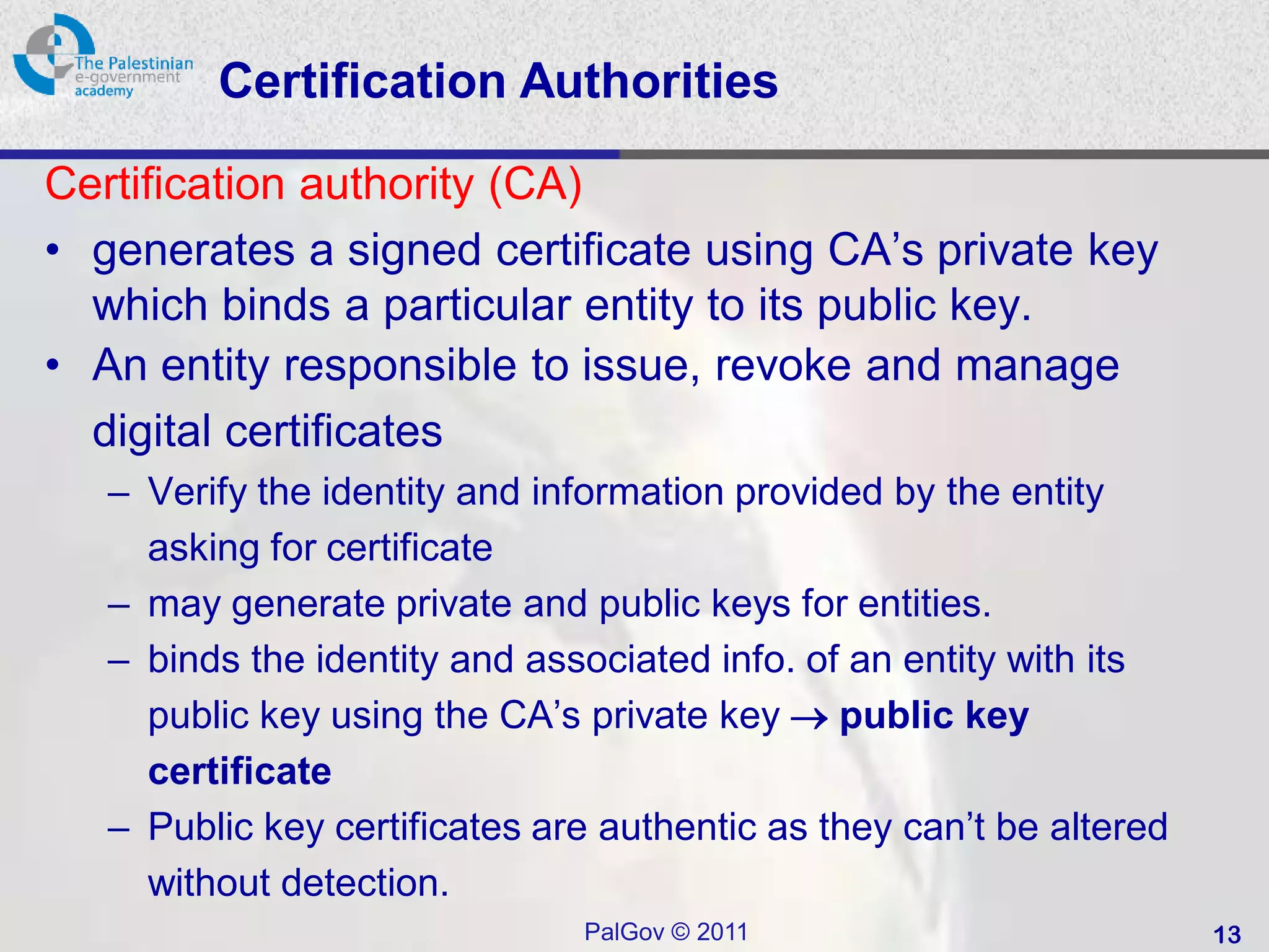 Certification Authorities

Certification authority (CA)
• generates a signed certificate using CA’s private key
  which binds a particular entity to its public key.
• An entity responsible to issue, revoke and manage
  digital certificates
   – Verify the identity and information provided by the entity
     asking for certificate
   – may generate private and public keys for entities.
   – binds the identity and associated info. of an entity with its
     public key using the CA’s private key  public key
     certificate
   – Public key certificates are authentic as they can’t be altered
     without detection.
                               PalGov © 2011                          13
 