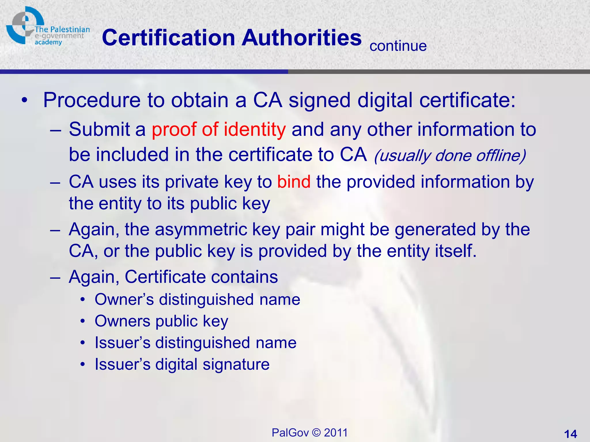 Certification Authorities              continue


• Procedure to obtain a CA signed digital certificate:
   – Submit a proof of identity and any other information to
     be included in the certificate to CA (usually done offline)
   – CA uses its private key to bind the provided information by
     the entity to its public key
   – Again, the asymmetric key pair might be generated by the
     CA, or the public key is provided by the entity itself.
   – Again, Certificate contains
      •   Owner’s distinguished name
      •   Owners public key
      •   Issuer’s distinguished name
      •   Issuer’s digital signature



                                 PalGov © 2011                     14
 