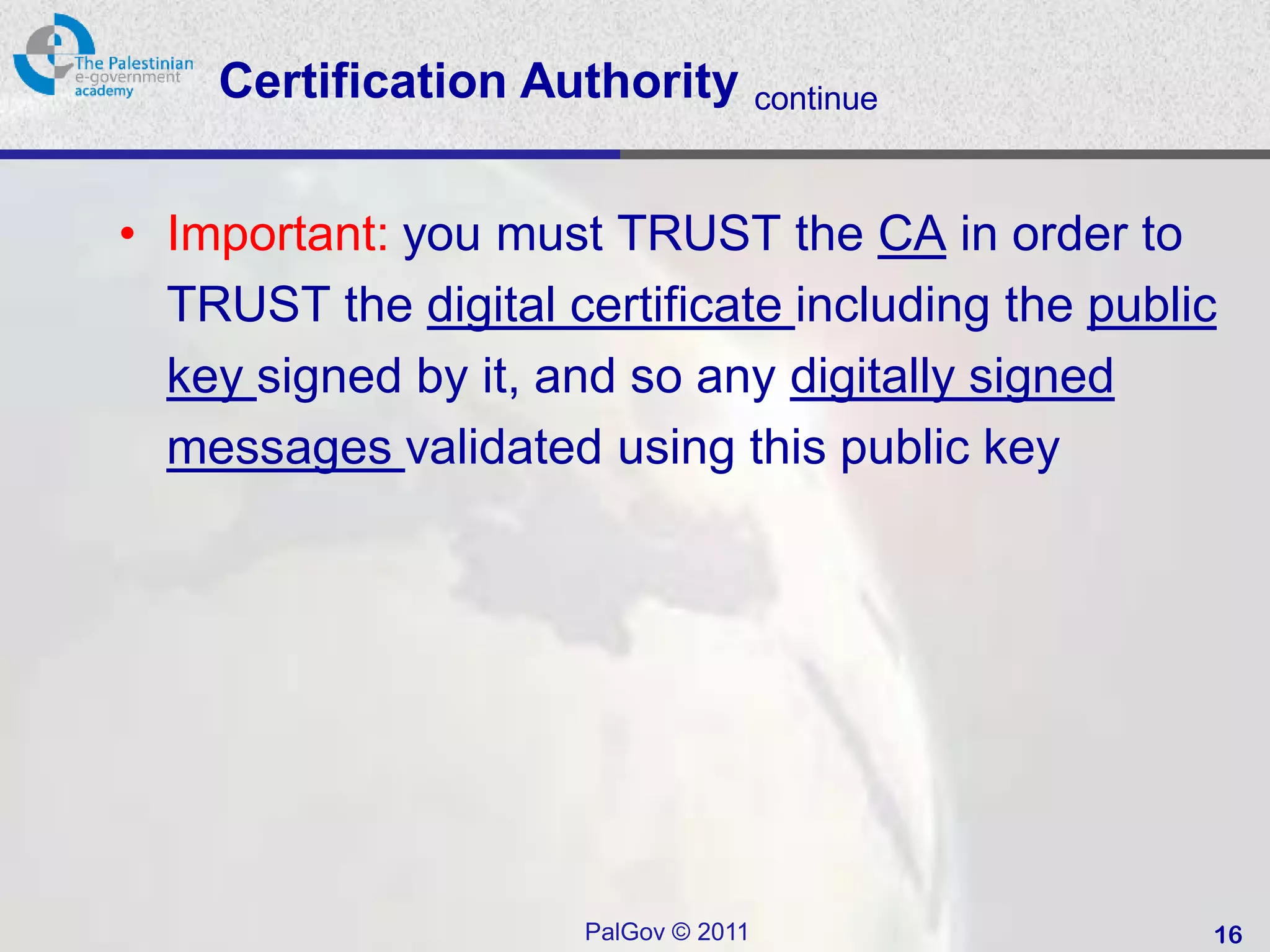 Certification Authority           continue



• Important: you must TRUST the CA in order to
  TRUST the digital certificate including the public
  key signed by it, and so any digitally signed
  messages validated using this public key




                      PalGov © 2011                16
 