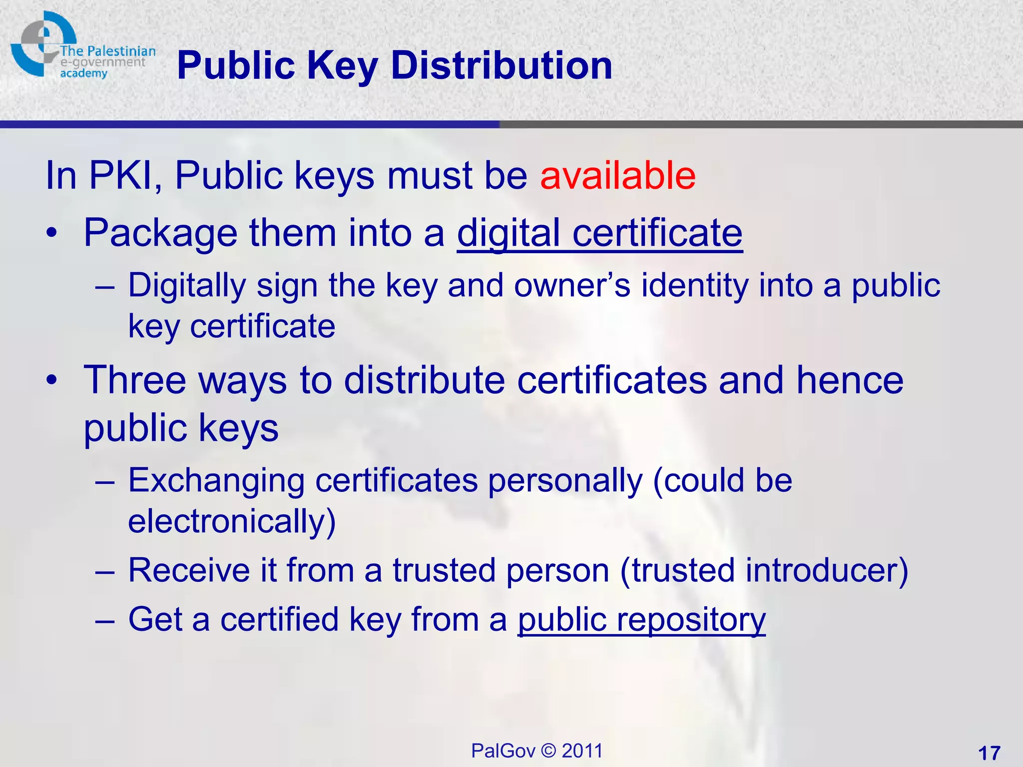 Public Key Distribution

In PKI, Public keys must be available
• Package them into a digital certificate
   – Digitally sign the key and owner’s identity into a public
     key certificate
• Three ways to distribute certificates and hence
  public keys
   – Exchanging certificates personally (could be
     electronically)
   – Receive it from a trusted person (trusted introducer)
   – Get a certified key from a public repository


                             PalGov © 2011                       17
 