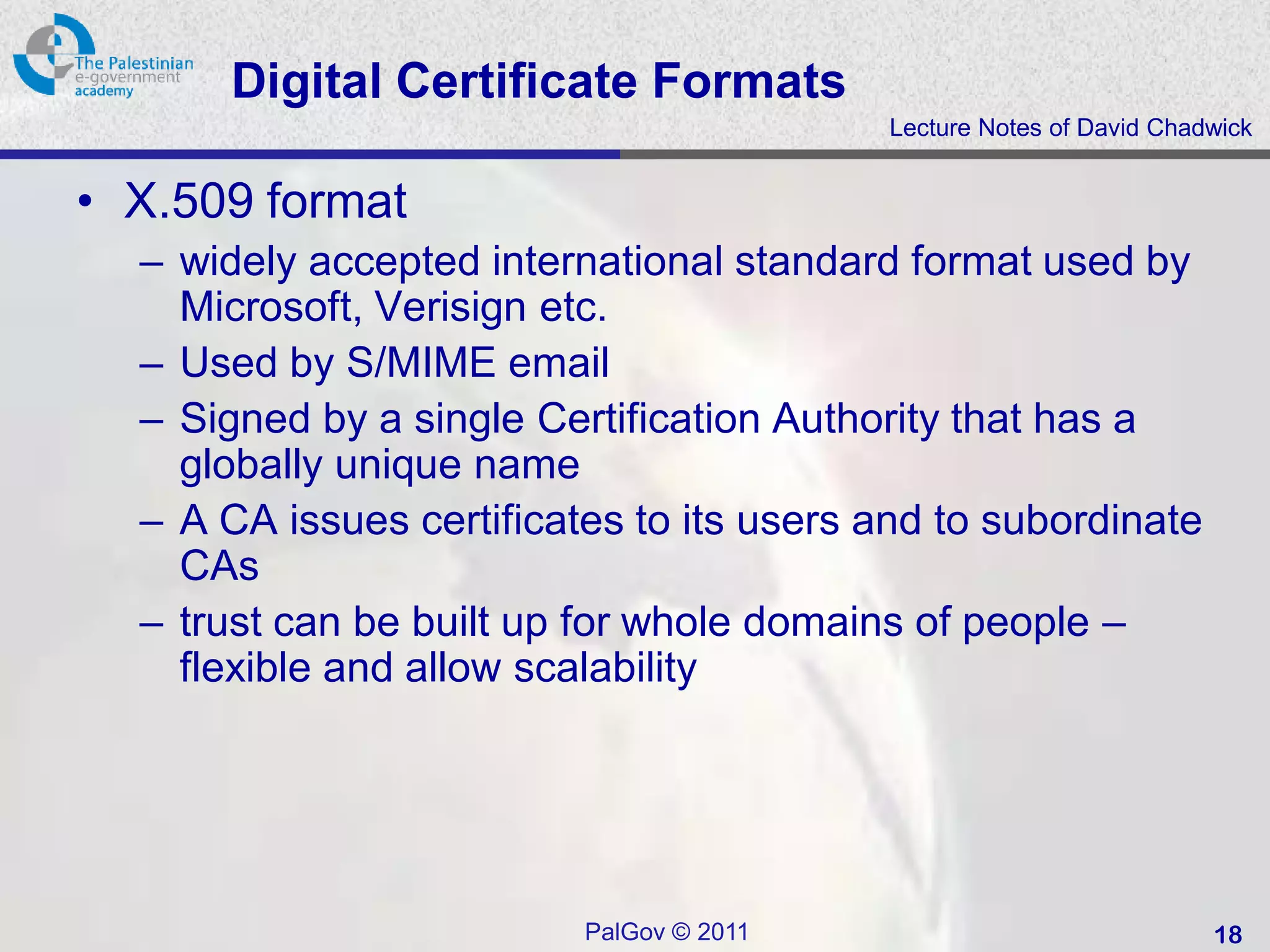 Digital Certificate Formats
                                          Lecture Notes of David Chadwick


• X.509 format
  – widely accepted international standard format used by
    Microsoft, Verisign etc.
  – Used by S/MIME email
  – Signed by a single Certification Authority that has a
    globally unique name
  – A CA issues certificates to its users and to subordinate
    CAs
  – trust can be built up for whole domains of people –
    flexible and allow scalability




                          PalGov © 2011                              18
 