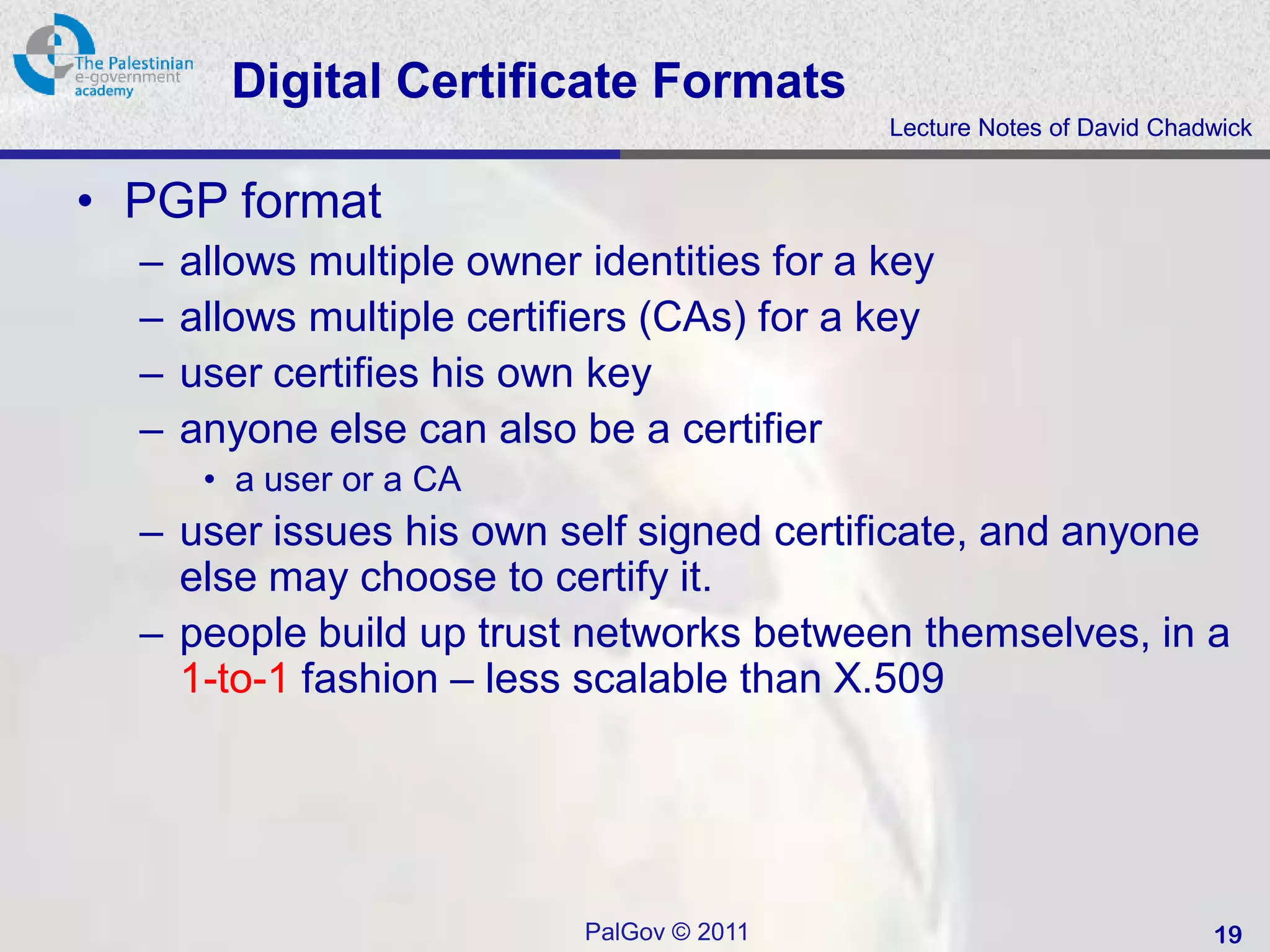 Digital Certificate Formats
                                             Lecture Notes of David Chadwick


• PGP format
  –   allows multiple owner identities for a key
  –   allows multiple certifiers (CAs) for a key
  –   user certifies his own key
  –   anyone else can also be a certifier
       • a user or a CA
  – user issues his own self signed certificate, and anyone
    else may choose to certify it.
  – people build up trust networks between themselves, in a
    1-to-1 fashion – less scalable than X.509




                            PalGov © 2011                               19
 