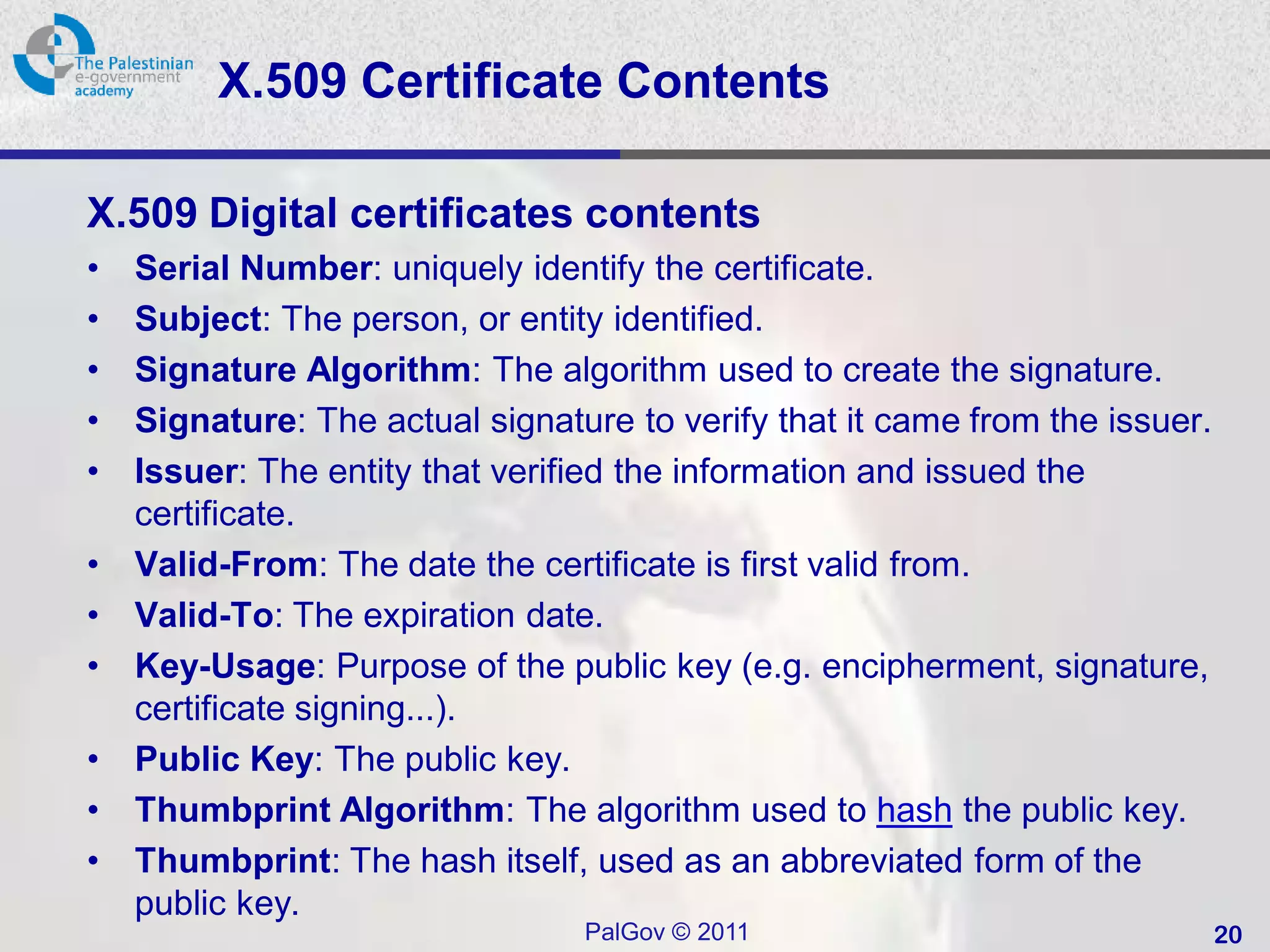 X.509 Certificate Contents

X.509 Digital certificates contents
•   Serial Number: uniquely identify the certificate.
•   Subject: The person, or entity identified.
•   Signature Algorithm: The algorithm used to create the signature.
•   Signature: The actual signature to verify that it came from the issuer.
•   Issuer: The entity that verified the information and issued the
    certificate.
•   Valid-From: The date the certificate is first valid from.
•   Valid-To: The expiration date.
•   Key-Usage: Purpose of the public key (e.g. encipherment, signature,
    certificate signing...).
•   Public Key: The public key.
•   Thumbprint Algorithm: The algorithm used to hash the public key.
•   Thumbprint: The hash itself, used as an abbreviated form of the
    public key.
                                 PalGov © 2011                                20
 