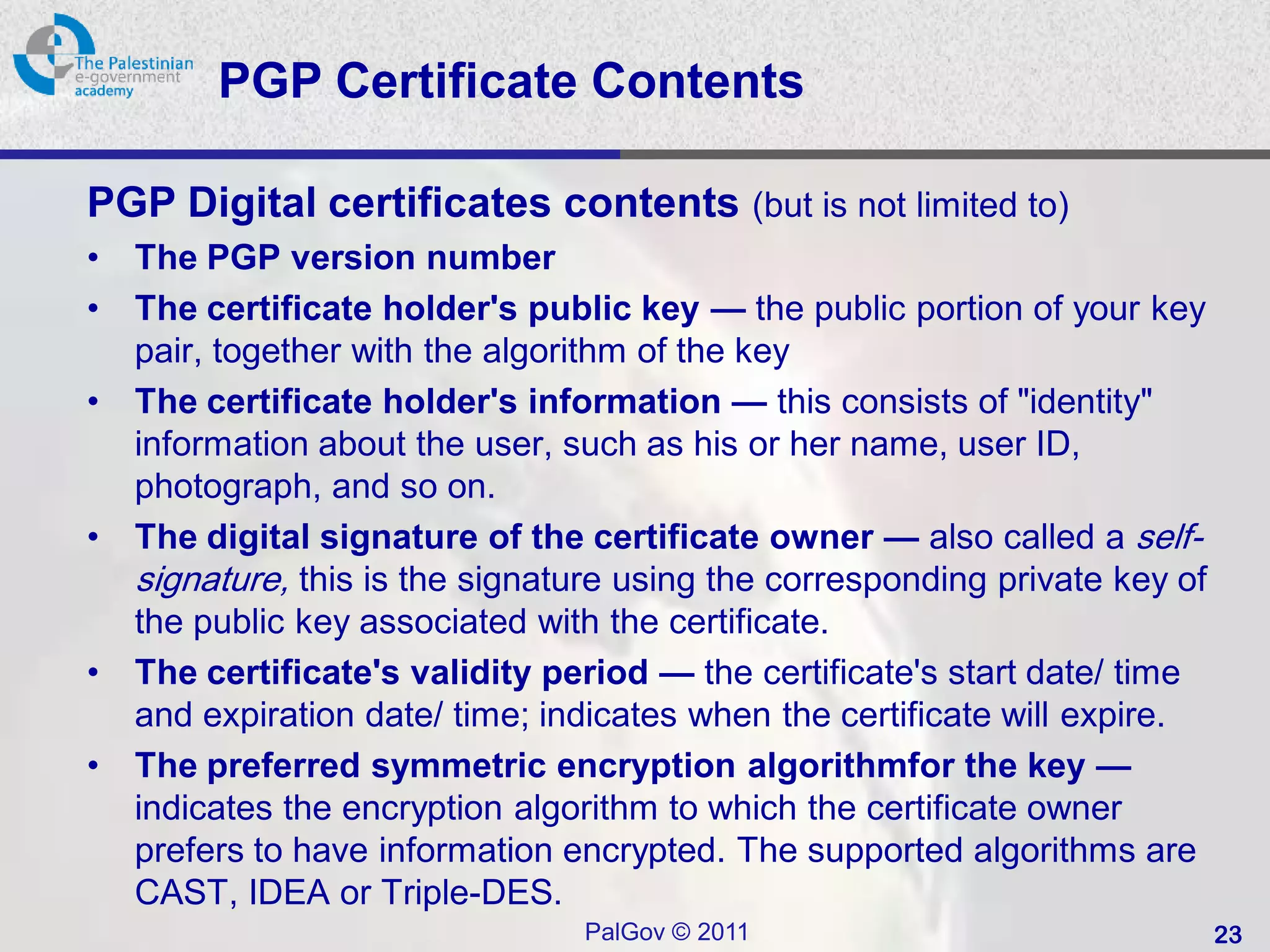 PGP Certificate Contents

PGP Digital certificates contents (but is not limited to)
•   The PGP version number
•   The certificate holder's public key — the public portion of your key
    pair, together with the algorithm of the key
•   The certificate holder's information — this consists of "identity"
    information about the user, such as his or her name, user ID,
    photograph, and so on.
•   The digital signature of the certificate owner — also called a self-
    signature, this is the signature using the corresponding private key of
    the public key associated with the certificate.
•   The certificate's validity period — the certificate's start date/ time
    and expiration date/ time; indicates when the certificate will expire.
•   The preferred symmetric encryption algorithmfor the key —
    indicates the encryption algorithm to which the certificate owner
    prefers to have information encrypted. The supported algorithms are
    CAST, IDEA or Triple-DES.
                                 PalGov © 2011                                23
 